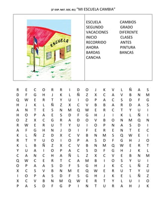 (2°-EXP. NAT. SOC.-B1)   “MI ESCUELA CAMBIA”


                                             ESCUELA           CAMBIOS
                                             SEGUNDO           GRADO
                                             VACACIONES        DIFERENTE
                                             INICIO            CLASES
                                             RECORRIDO         ANTES
                                             AHORA             PINTURA
                                             BARDAS            BANCAS
                                             CANCHA




R   E   C   O   R      R       I         D   O   J   K    V    L   Ñ   A   S
D   F   G   H   J      K       L         Ñ   Z   X   C    A    V   B   N   M
Q   W   E   R   T      Y       U         I   O   P   A    C    S   D   F   G
H   J   K   L   Ñ      Z       X         C   V   B   B    A    R   D   A   S
A   N   T   E   S      N       M         Q   W   E   R    C    T   Y   U   I
H   O   P   A   E      S       D         F   G   H   J    I    K   L   Ñ   I
O   Z   X   C   G      R       A         D   O   V   B    O    N   M   Q   N
R   W   E   R   U      T       Y         U   I   O   P    N    A   S   D   I
A   F   G   H   N      J       D         I   F   E   R    E    N   T   E   C
K   L   Ñ   Z   D      X       C         V   B   N   M    S    Q   W   E   I
R   T   Y   U   O      I       O         P   A   S   D    F    G   H   J   O
K   L   B   Ñ   Z      X       C         V   B   N   M    Q    W   E   R   T
Y   U   A   I   O      P       A         C   S   D   F    G    H   J   K   L
C   A   N   C   H      A       Ñ         L   Z   X   C    V    E   B   N   M
Q   W   C   E   R      T       C         A   M   B   I    O    S   Y   U   I
O   P   A   A   S      D       F         S   G   H   J    K    C   L   Ñ   Z
X   C   S   V   B      N       M         E   Q   W   E    R    U   T   Y   U
I   O   P   A   S      D       F         S   G   H   J    K    E   L   Ñ   Z
X   C   V   B   N      M       Q         W   E   R   T    Y    L   U   I   O
P   A   S   D   F      G       P         I   N   T   U    R    A   H   J   K
 