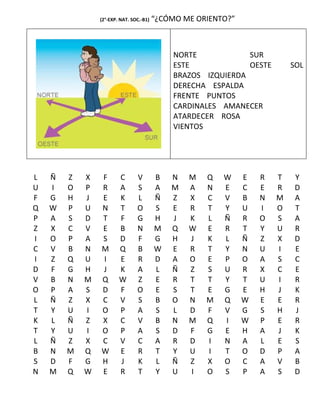 (2°-EXP. NAT. SOC.-B1)   “¿CÓMO ME ORIENTO?”



                                              NORTE            SUR
                                              ESTE             OESTE       SOL
                                              BRAZOS IZQUIERDA
                                              DERECHA ESPALDA
                                              FRENTE PUNTOS
                                              CARDINALES AMANECER
                                              ATARDECER ROSA
                                              VIENTOS




L   Ñ   Z   X   F       C       V        B   N   M   Q   W     E   R   T    Y
U   I   O   P   R       A       S        A   M   A   N   E     C   E   R    D
F   G   H   J   E       K       L        Ñ   Z   X   C   V     B   N   M    A
Q   W   P   U   N       T       O        S   E   R   T   Y     U   I   O    T
P   A   S   D   T       F       G        H   J   K   L   Ñ     R   O   S    A
Z   X   C   V   E       B       N        M   Q   W   E   R     T   Y   U    R
I   O   P   A   S       D       F        G   H   J   K   L     Ñ   Z   X    D
C   V   B   N   M       Q       B        W   E   R   T   Y     N   U   I    E
I   Z   Q   U   I       E       R        D   A   O   E   P     O   A   S    C
D   F   G   H   J       K       A        L   Ñ   Z   S   U     R   X   C    E
V   B   N   M   Q       W       Z        E   R   T   T   Y     T   U   I    R
O   P   A   S   D       F       O        E   S   T   E   G     E   H   J    K
L   Ñ   Z   X   C       V       S        B   O   N   M   Q     W   E   E    R
T   Y   U   I   O       P       A        S   L   D   F   V     G   S   H    J
K   L   Ñ   Z   X       C       V        B   N   M   Q   I     W   P   E    R
T   Y   U   I   O       P       A        S   D   F   G   E     H   A   J    K
L   Ñ   Z   X   C       V       C        A   R   D   I   N     A   L   E    S
B   N   M   Q   W       E       R        T   Y   U   I   T     O   D   P    A
S   D   F   G   H       J       K        L   Ñ   Z   X   O     C   A   V    B
N   M   Q   W   E       R       T        Y   U   I   O   S     P   A   S    D
 