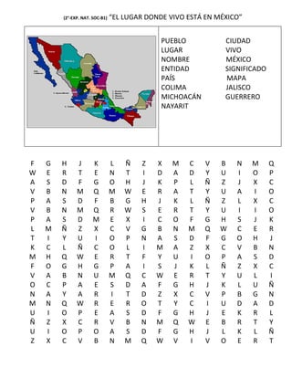 (2°-EXP. NAT. SOC-B1)   “EL LUGAR DONDE VIVO ESTÁ EN MÉXICO”


                                              PUEBLO           CIUDAD
                                              LUGAR            VIVO
                                              NOMBRE           MÉXICO
                                              ENTIDAD          SIGNIFICADO
                                              PAÍS             MAPA
                                              COLIMA           JALISCO
                                              MICHOACÁN        GUERRERO
                                              NAYARIT




F   G   H     J       K         L   Ñ   Z   X    M   C    V   B   N    M     Q
W   E   R     T       E         N   T   I   D    A   D    Y   U   I    O     P
A   S   D     F       G         O   H   J   K    P   L    Ñ   Z   J    X     C
V   B   N     M       Q         M   W   E   R    A   T    Y   U   A    I     O
P   A   S     D       F         B   G   H   J    K   L    Ñ   Z   L    X     C
V   B   N     M       Q         R   W   S   E    R   T    Y   U   I    I     O
P   A   S     D       M         E   X   I   C    O   F    G   H   S    J     K
L   M   Ñ     Z       X         C   V   G   B    N   M    Q   W   C    E     R
T   I   Y     U       I         O   P   N   A    S   D    F   G   O    H     J
K   C   L     Ñ       C         O   L   I   M    A   Z    X   C   V    B     N
M   H   Q     W       E         R   T   F   Y    U   I    O   P   A    S     D
F   O   G     H       G         P   A   I   S    J   K    L   Ñ   Z    X     C
V   A   B     N       U         M   Q   C   W    E   R    T   Y   U    L     I
O   C   P     A       E         S   D   A   F    G   H    J   K   L    U     Ñ
N   A   Y     A       R         I   T   D   Z    X   C    V   P   B    G     N
M   N   Q     W       R         E   R   O   T    Y   C    I   U   D    A     D
U   I   O     P       E         A   S   D   F    G   H    J   E   K    R     L
Ñ   Z   X     C       R         V   B   N   M    Q   W    E   B   R    T     Y
U   I   O     P       O         A   S   D   F    G   H    J   L   K    L     Ñ
Z   X   C     V       B         N   M   Q   W    V   I    V   O   E    R     T
 