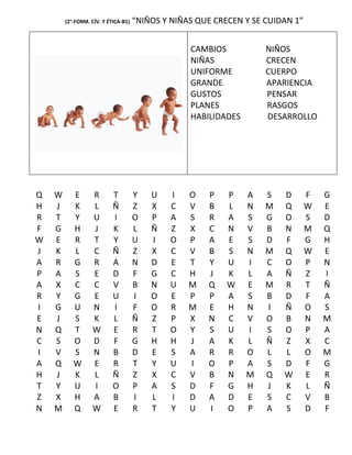 (2°-FORM. CÍV. Y ÉTICA-B1)   “NIÑOS Y NIÑAS QUE CRECEN Y SE CUIDAN 1”


                                                  CAMBIOS           NIÑOS
                                                  NIÑAS             CRECEN
                                                  UNIFORME          CUERPO
                                                  GRANDE            APARIENCIA
                                                  GUSTOS            PENSAR
                                                  PLANES            RASGOS
                                                  HABILIDADES       DESARROLLO




Q   W      E       R       T         Y   U   I    O   P    P    A   S   D       F   G
H   J      K       L       Ñ         Z   X   C    V   B    L    N   M   Q       W   E
R   T      Y       U       I         O   P   A    S   R    A    S   G   O       S   D
F   G      H       J       K         L   Ñ   Z    X   C    N    V   B   N       M   Q
W   E      R       T       Y         U   I   O    P   A    E    S   D   F       G   H
J   K      L       C       Ñ         Z   X   C    V   B    S    N   M   Q       W   E
A   R      G       R       A         N   D   E    T   Y    U    I   C   O       P   N
P   A      S       E       D         F   G   C    H   J    K    L   A   Ñ       Z   I
A   X      C       C       V         B   N   U    M   Q    W    E   M   R       T   Ñ
R   Y      G       E       U         I   O   E    P   P    A    S   B   D       F   A
I   G      U       N       I         F   O   R    M   E    H    N   I   Ñ       O   S
E   J      S       K       L         Ñ   Z   P    X   N    C    V   O   B       N   M
N   Q      T       W       E         R   T   O    Y   S    U    I   S   O       P   A
C   S      O       D       F         G   H   H    J   A    K    L   Ñ   Z       X   C
I   V      S       N       B         D   E   S    A   R    R    O   L   L       O   M
A   Q      W       E       R         T   Y   U    I   O    P    A   S   D       F   G
H   J      K       L       Ñ         Z   X   C    V   B    N    M   Q   W       E   R
T   Y      U       I       O         P   A   S    D   F    G    H   J   K       L   Ñ
Z   X      H       A       B         I   L   I    D   A    D    E   S   C       V   B
N   M      Q       W       E         R   T   Y    U   I    O    P   A   S       D   F
 
