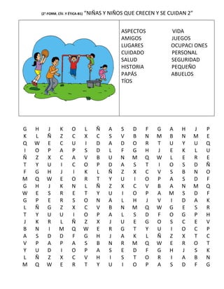 (2°-FORM. CÍV. Y ÉTICA-B1)   “NIÑAS Y NIÑOS QUE CRECEN Y SE CUIDAN 2”


                                                  ASPECTOS          VIDA
                                                  AMIGOS            JUEGOS
                                                  LUGARES           OCUPACI ONES
                                                  CUIDADO           PERSONAL
                                                  SALUD             SEGURIDAD
                                                  HISTORIA          PEQUEÑO
                                                  PAPÁS             ABUELOS
                                                  TÍOS




G   H      J       K       O         L   Ñ    A   S   D    F   G    A   H       J   P
K   L      Ñ       Z       C         X   C    S   V   B    N   M    B   N       M   E
Q   W      E       C       U         I   D    A   D   O    R   T    U   Y       U   Q
I   O      P       A       P         S   D    L   F   G    H   J    E   K       L   U
Ñ   Z      X       C       A         V   B    U   N   M    Q   W    L   E       R   E
T   Y      U       I       C         O   P    D   A   S    T   I    O   S       D   Ñ
F   G      H       J       I         K   L    Ñ   Z   X    C   V    S   B       N   O
M   Q      W       E       O         R   T    Y   U   I    O   P    A   S       D   F
G   H      J       K       N         L   Ñ    Z   X   C    V   B    A   N       M   Q
W   E      S       R       E         T   Y    U   I   O    P   A    M   S       D   F
G   P      E       R       S         O   N    A   L   H    J   V    I   D       A   K
L   Ñ      G       Z       X         C   V    B   N   M    Q   W    G   E       S   R
T   Y      U       U       I         O   P    A   L   S    D   F    O   G       P   H
J   K      R       L       Ñ         Z   X    J   U   E    G   O    S   C       E   V
B   N      I       M       Q         W   E    R   G   T    Y   U    I   O       C   P
A   S      D       D       F         G   H    J   A   K    L   Ñ    Z   X       T   C
V   P      A       P       A         S   B    N   R   M    Q   W    E   R       O   T
Y   U      D       I       O         P   A    S   E   D    F   G    H   J       S   K
L   Ñ      Z       X       C         V   H    I   S   T    O   R    I   A       B   N
M   Q      W       E       R         T   Y    U   I   O    P   A    S   D       F   G
 