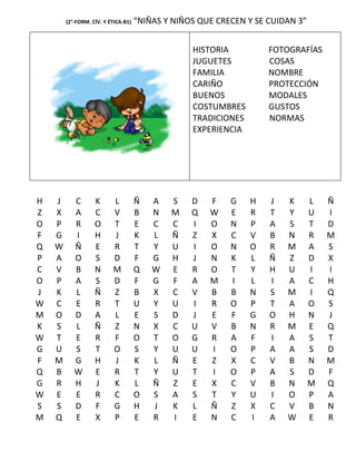 (2°-FORM. CÍV. Y ÉTICA-B1)   “NIÑAS Y NIÑOS QUE CRECEN Y SE CUIDAN 3”


                                                  HISTORIA          FOTOGRAFÍAS
                                                  JUGUETES          COSAS
                                                  FAMILIA           NOMBRE
                                                  CARIÑO            PROTECCIÓN
                                                  BUENOS            MODALES
                                                  COSTUMBRES        GUSTOS
                                                  TRADICIONES       NORMAS
                                                  EXPERIENCIA




H   J      C       K      L          Ñ   A   S    D   F    G    H   J   K       L   Ñ
Z   X      A       C      V          B   N   M    Q   W    E    R   T   Y       U   I
O   P      R       O      T          E   C   C    I   O    N    P   A   S       T   D
F   G      I       H      J          K   L   Ñ    Z   X    C    V   B   N       R   M
Q   W      Ñ       E      R          T   Y   U    I   O    N    O   R   M       A   S
P   A      O       S      D          F   G   H    J   N    K    L   Ñ   Z       D   X
C   V      B       N      M          Q   W   E    R   O    T    Y   H   U       I   I
O   P      A       S      D          F   G   F    A   M    I    L   I   A       C   H
J   K      L       Ñ      Z          B   X   C    V   B    B    N   S   M       I   Q
W   C      E       R      T          U   Y   U    I   R    O    P   T   A       O   S
M   O      D       A      L          E   S   D    J   E    F    G   O   H       N   J
K   S      L       Ñ      Z          N   X   C    U   V    B    N   R   M       E   Q
W   T      E       R      F          O   T   O    G   R    A    F   I   A       S   T
G   U      S       T      O          S   Y   U    U   I    O    P   A   A       S   D
F   M      G       H      J          K   L   Ñ    E   Z    X    C   V   B       N   M
Q   B      W       E      R          T   Y   U    T   I    O    P   A   S       D   F
G   R      H       J      K          L   Ñ   Z    E   X    C    V   B   N       M   Q
W   E      E       R      C          O   S   A    S   T    Y    U   I   O       P   A
S   S      D       F      G          H   J   K    L   Ñ    Z    X   C   V       B   N
M   Q      E       X      P          E   R   I    E   N    C    I   A   W       E   R
 