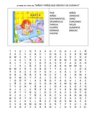 (2°-FORM. CÍV. Y ÉTICA -B1)   “NIÑAS Y NIÑOS QUE CRECEN Y SE CUIDAN 4”


                                                   PAÍS             NIÑOS
                                                   NIÑAS            DERECHO
                                                   SENTIMIENTOS     SANO
                                                   DESARROLLO       FUNCIONES
                                                   FAMILIA          SALUD
                                                   CUERPO           ALIMENTO
                                                   NORMAS           BÁSICAS
                                                   HIGIENE




T   Y      U       I       O          P   A   S    D   F    G   H    J   K   L   Ñ
Z   X      C       F       U          N   C   I    O   N    E   S    V   B   N   M
Q   W      E       R       T          Y   U   I    O   P    A   S    D   F   G   H
J   A      K       L       Ñ          Z   X   C    V   B    N   M    F   Q   W   E
R   L      T       Y       U          I   O   P    A   S    D   F    A   G   H   H
J   I      K       L       Ñ          Z   X   C    V   B    B   N    M   M   Q    I
W   M      E       R       S          A   N   O    T   Y    A   U    I   I   O   G
P   E      A       S       E          D   F   G    H   J    S   A    L   U   D    I
K   N      L       Ñ       N          Z   X   N    C   V    I   B    I   N   M   E
Q   T      W       E       T          P   A   I    S   R    C   T    A   Y   U   N
I   O      O       P       I          A   S   Ñ    D   F    A   G    H   J   K   E
L   Ñ      Z       X       M          C   V   O    B   N    S   M    Q   W   E   R
T   Y      U       N       I          Ñ   A   S    I   O    P   A    S   D   F   G
H   J      K       L       E          Ñ   Z   X    D   C    V   B    N   M   Q   W
E   R      T       Y       N          U   I   O    E   P    A   C    S   D   F   G
H   J      K       L       T          Ñ   Z   X    R   C    V   U    B   N   M   Q
W   E      R       T       O          Y   U   I    E   O    P   E    A   S   D   F
G   H      J       K       S          L   Ñ   Z    C   N    O   R    M   A   S   X
C   V      B       N       M          Q   W   E    H   R    T   P    Y   U   I   O
P   A      D       E       S          A   R   R    O   L    L   O    S   D   F   G
 