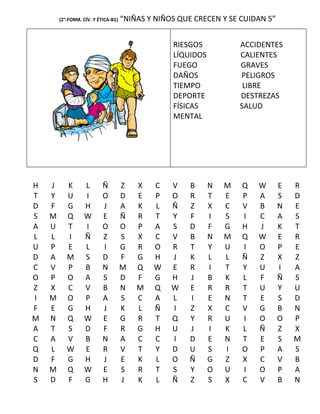 (2°-FORM. CÍV. Y ÉTICA-B1)   “NIÑAS Y NIÑOS QUE CRECEN Y SE CUIDAN 5”


                                                  RIESGOS            ACCIDENTES
                                                  LÍQUIDOS           CALIENTES
                                                  FUEGO              GRAVES
                                                  DAÑOS              PELIGROS
                                                  TIEMPO              LIBRE
                                                  DEPORTE            DESTREZAS
                                                  FÍSICAS            SALUD
                                                  MENTAL




H   J      K       L       Ñ         Z   X   C    V   B      N   M   Q   W      E   R
T   Y      U       I       O         D   E   P    O   R      T   E   P   A      S   D
D   F      G       H       J         A   K   L    Ñ   Z      X   C   V   B      N   E
S   M      Q       W       E         Ñ   R   T    Y   F      I   S   I   C      A   S
A   U      T       I       O         O   P   A    S   D      F   G   H   J      K   T
L   L      I       Ñ       Z         S   X   C    V   B      N   M   Q   W      E   R
U   P      E       L       I         G   R   O    R   T      Y   U   I   O      P   E
D   A      M       S       D         F   G   H    J   K      L   L   Ñ   Z      X   Z
C   V      P       B       N         M   Q   W    E   R      I   T   Y   U      I   A
O   P      O       A       S         D   F   G    H   J      B   K   L   F      Ñ   S
Z   X      C       V       B         N   M   Q    W   E      R   R   T   U      Y   U
I   M      O       P       A         S   C   A    L   I      E   N   T   E      S   D
F   E      G       H       J         K   L   Ñ    I   Z      X   C   V   G      B   N
M   N      Q       W       E         G   R   T    Q   Y      R   U   I   O      O   P
A   T      S       D       F         R   G   H    U   J      I   K   L   Ñ      Z   X
C   A      V       B       N         A   C   C    I   D      E   N   T   E      S   M
Q   L      W       E       R         V   T   Y    D   U      S   I   O   P      A   S
D   F      G       H       J         E   K   L    O   Ñ      G   Z   X   C      V   B
N   M      Q       W       E         S   R   T    S   Y      O   U   I   O      P   A
S   D      F       G       H         J   K   L    Ñ   Z      S   X   C   V      B   N
 
