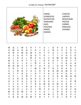 (2°-FORM. CÍV. Y ÉTICA-B1)   “NUTRICIÓN”



                                                 SANOS             FUERTES
                                                 ALIMENTOS         LIMPIOS
                                                 NUTRITIVOS        DESAYUNAR
                                                 VERDURAS          FRUTAS
                                                 AVES              CARNES
                                                 PESCADO           CEREALES
                                                 ARROZ             LAVARSE
                                                 MANOS




M   Q   L   W   E     R      T        Y      U      I    O     P   A   S   D   F
G   M   A   N   O     S      H        J      K      L    Ñ     Z   X   C   D   V
B   N   V   M   Q     W      E        R      T      Y    U     L   I   O   E   P
A   S   A   D   F     N      U        T      R      I    T     I   V   O   S   G
H   J   R   K   L     Ñ      Z        X      C      V    B     M   N   M   A   Q
W   E   S   R   T     Y      U        I      O      P    A     P   S   D   Y   F
G   H   E   J   K     L      Ñ        F      Z      X    C     I   V   B   U   N
M   Q   W   S   E     R      T        U      Y      U    I     O   O   P   N   A
S   D   F   A   L     I      M        E      N      T    O     S   G   H   A   J
K   L   Ñ   N   Z     X      C        R      V      B    N     M   Q   W   R   E
R   T   Y   O   U     I      O        T      P      A    S     D   F   G   H   J
K   P   L   S   Ñ     F      Z        E      X      C    V     B   N   M   Q   W
V   E   R   D   U     R      A        S      E      R    C     T   Y   U   A   I
O   S   P   A   S     U      D        F      G      H    E     J   K   L   R   Ñ
Z   C   X   C   V     T      B        N      M      Q    R     W   E   R   R   T
Y   A   U   I   O     A      V        E      S      P    E     A   S   D   O   F
G   D   H   J   K     S      L        Ñ      Z      X    A     C   V   B   Z   N
M   O   Q   W   E     R      T        Y      U      I    L     O   P   A   S   D
F   G   H   J   K     L      C        A      R      N    E     S   Ñ   Z   X   C
V   B   N   M   Q     W      E        R      T      Y    S     U   I   O   P   A
 