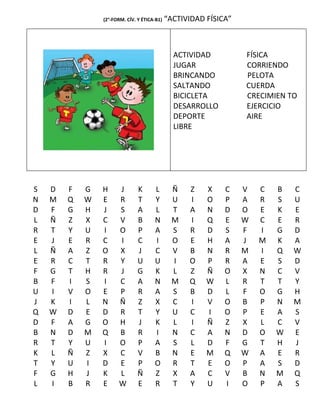 (2°-FORM. CÍV. Y ÉTICA-B1)   “ACTIVIDAD FÍSICA”



                                               ACTIVIDAD          FÍSICA
                                               JUGAR              CORRIENDO
                                               BRINCANDO          PELOTA
                                               SALTANDO           CUERDA
                                               BICICLETA          CRECIMIEN TO
                                               DESARROLLO         EJERCICIO
                                               DEPORTE            AIRE
                                               LIBRE




S   D   F   G   H     J        K      L        Ñ   Z    X    C    V   C   B   C
N   M   Q   W   E     R        T      Y        U   I    O    P    A   R   S   U
D   F   G   H   J     S        A      L        T   A    N    D    O   E   K   E
L   Ñ   Z   X   C     V        B      N        M   I    Q    E    W   C   E   R
R   T   Y   U   I     O        P      A        S   R    D    S    F   I   G   D
E   J   E   R   C     I        C      I        O   E    H    A    J   M   K   A
L   Ñ   A   Z   O     X        J      C        V   B    N    R    M   I   Q   W
E   R   C   T   R     Y        U      U        I   O    P    R    A   E   S   D
F   G   T   H   R     J        G      K        L   Z    Ñ    O    X   N   C   V
B   F   I   S   I     C        A      N        M   Q    W    L    R   T   T   Y
U   I   V   O   E     P        R      A        S   B    D    L    F   O   G   H
J   K   I   L   N     Ñ        Z      X        C   I    V    O    B   P   N   M
Q   W   D   E   D     R        T      Y        U   C    I    O    P   E   A   S
D   F   A   G   O     H        J      K        L   I    Ñ    Z    X   L   C   V
B   N   D   M   Q     B        R      I        N   C    A    N    D   O   W   E
R   T   Y   U   I     O        P      A        S   L    D    F    G   T   H   J
K   L   Ñ   Z   X     C        V      B        N   E    M    Q    W   A   E   R
T   Y   U   I   D     E        P      O        R   T    E    O    P   A   S   D
F   G   H   J   K     L        Ñ      Z        X   A    C    V    B   N   M   Q
L   I   B   R   E     W        E      R        T   Y    U    I    O   P   A   S
 