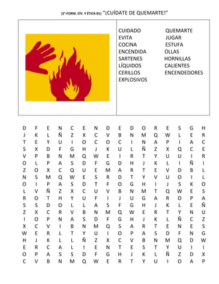 (2°-FORM. CÍV. Y ÉTICA-B1)   “¡CUÍDATE DE QUEMARTE!”


                                              CUIDADO          QUEMARTE
                                              EVITA            JUGAR
                                              COCINA           ESTUFA
                                              ENCENDIDA        OLLAS
                                              SARTENES         HORNILLAS
                                              LÍQUIDOS         CALIENTES
                                              CERILLOS         ENCENDEDORES
                                              EXPLOSIVOS




D   F   E   N    C       E      N        D    E   D   O    R   E   S   G   H
J   K   L   Ñ    Z       X      C        V    B   N   M    Q   W   L   E   R
T   E   Y   U    I       O      C        O    C   I   N    A   P   I   A   C
S   X   D   F    G       H      J        K    U   L   Ñ    Z   X   Q   C   E
V   P   B   N    M       Q      W        E    I   R   T    Y   U   U   I   R
O   L   P   A    S       D      F        G    D   H   J    K   L   I   Ñ   I
Z   O   X   C    Q       U      E        M    A   R   T    E   V   D   B   L
N   S   M   Q    W       E      S        R    D   T   Y    V   U   O   I   L
O   I   P   A    S       D      T        F    O   G   H    I   J   S   K   O
L   V   Ñ   Z    X       C      U        V    B   N   M    T   Q   W   E   S
R   O   T   H    Y       U      F        I    J   U   G    A   R   O   P   A
S   S   D   O    L       L      A        S    F   G   H    J   K   L   E   Ñ
Z   X   C   R    V       B      N        M    Q   W   E    R   T   Y   N   U
I   O   P   N    A       S      D        F    G   H   J    K   L   Ñ   C   Z
X   C   V   I    B       N      M        Q    S   A   R    T   E   N   E   S
W   E   R   L    T       Y      U        I    O   P   A    S   D   F   N   G
H   J   K   L    L       Ñ      Z        X    C   V   B    N   M   Q   D   W
E   R   C   A    L       I      E        N    T   E   S    T   Y   U   I   I
O   P   A   S    S       D      F        G    H   J   K    L   Ñ   Z   D   X
C   V   B   N    M       Q      W        E    R   T   Y    U   I   O   A   P
 