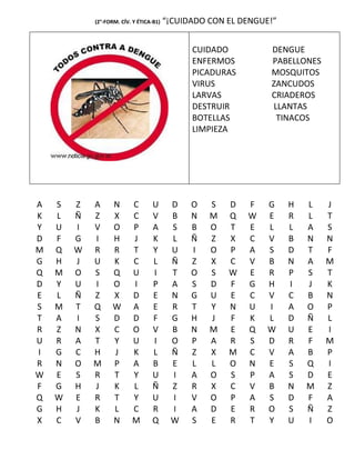 (2°-FORM. CÍV. Y ÉTICA-B1)   “¡CUIDADO CON EL DENGUE!”


                                               CUIDADO          DENGUE
                                               ENFERMOS         PABELLONES
                                               PICADURAS        MOSQUITOS
                                               VIRUS            ZANCUDOS
                                               LARVAS           CRIADEROS
                                               DESTRUIR         LLANTAS
                                               BOTELLAS          TINACOS
                                               LIMPIEZA




A   S   Z   A      N      C       U       D    O   S   D   F    G    H   L   J
K   L   Ñ   Z      X      C       V       B    N   M   Q   W    E    R   L   T
Y   U   I   V      O      P       A       S    B   O   T   E    L    L   A   S
D   F   G   I      H      J       K       L    Ñ   Z   X   C    V    B   N   N
M   Q   W   R      R      T       Y       U    I   O   P   A    S    D   T   F
G   H   J   U      K      C       L       Ñ    Z   X   C   V    B    N   A   M
Q   M   O   S      Q      U       I       T    O   S   W   E    R    P   S   T
D   Y   U   I      O      I       P       A    S   D   F   G    H    I   J   K
E   L   Ñ   Z      X      D       E       N    G   U   E   C    V    C   B   N
S   M   T   Q      W      A       E       R    T   Y   N   U    I    A   O   P
T   A   I   S      D      D       F       G    H   J   F   K    L    D   Ñ   L
R   Z   N   X      C      O       V       B    N   M   E   Q    W    U   E   I
U   R   A   T      Y      U       I       O    P   A   R   S    D    R   F   M
I   G   C   H      J      K       L       Ñ    Z   X   M   C    V    A   B   P
R   N   O   M      P      A       B       E    L   L   O   N    E    S   Q   I
W   E   S   R      T      Y       U       I    A   O   S   P    A    S   D   E
F   G   H   J      K      L       Ñ       Z    R   X   C   V    B    N   M   Z
Q   W   E   R      T      Y       U       I    V   O   P   A    S    D   F   A
G   H   J   K      L      C       R       I    A   D   E   R    O    S   Ñ   Z
X   C   V   B      N      M       Q       W    S   E   R   T    Y    U   I   O
 