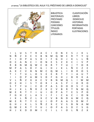 (2°-ESP-B1)   “LA BIBLIOTECA DEL AULA Y EL PRÉSTAMO DE LIBROS A DOMICILIO”


                                          BIBLIOTECA         CLASIFICACIÓN
                                          MATERIALES         LIBROS
                                          PRÉSTAMO           DOMICILIO
                                          POEMAS            HISTORIAS
                                          CANCIONES         INFORMATIVOS
                                          TÍTULOS           PORTADAS
                                          ÍNDICE            ILUSTRACIONES
                                          LITERARIOS




I   L         U    S   T    R   A    C   I    O   N    E   S    J   K    L
N   Ñ         Z    X   C    V   B    N   M    Q   W    E   R    T   Y    U
F   I         O    P   A    S   D    I   F    G   H    J   K    L   L    Ñ
O   C         A    N   C    I   O    N   E    S   Z    X   C    I   V    P
R   B         N    M   Q    W   E    D   R    T   Y    U   I    T   O    R
M   P         A    S   D    F   G    I   H    J   K    L   Ñ    E   Z    E
A   X         C    V   B    N   M    C   Q    W   L    I   B    R   O    S
T   I         T    U   L    O   S    E   E    R   T    Y   I    A   U    T
I   I         O    P   A    M   S    D   F    G   H    J   B    R   K    A
V   L         Ñ    Z   X    A   C    V   B    N   M    Q   L    I   W    M
O   E         H    I   S    T   O    R   I    A   S    P   I    O   R    O
S   T         Y    U   I    E   O    P   A    S   D    O   O    S   F    G
H   J         K    L   Ñ    R   Z    X   C    V   B    R   T    N   M    Q
W   E         R    T   Y    I   U    I   O    P   A    T   E    S   P    D
F   G         H    C   L    A   S    I   F    I   C    A   C    I   O    N
J   K         L    Ñ   Z    L   X    C   V    B   N    D   A    M   E    Q
W   E         R    T   Y    E   U    I   O    P   A    A   S    D   M    F
G   H         J    K   L    S   Ñ    Z   X    C   V    S   B    N   A    M
Q   W         E    R   T    Y   U    I   O    P   A    S   D    F   S    G
H   J         K    D   O    M   I    C   I    L   I    O   L    Ñ   Z    X
 