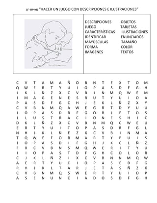 (2°-ESP-B1)   “HACER UN JUEGO CON DESCRIPCIONES E ILUSTRACIONES”


                                         DESCRIPCIONES     OBJETOS
                                         JUEGO             TARJETAS
                                         CARACTERÍSTICAS    ILUSTRACIONES
                                         IDENTIFICAR       ENUNCIADOS
                                         MAYÚSCULAS        TAMAÑO
                                         FORMA             COLOR
                                         IMÁGENES          TEXTOS




C   V     T        A   M    A   Ñ   O   B    N   T   E     X   T   O   M
Q   W     E        R   T    Y   U   I   O    P   A   S     D   F   G   H
J   K     L        Ñ   Z    X   C   V   B    J   N   M     Q   W   E   M
I   M     A        G   E    N   E   S   R    U   T   Y     U   I   O   A
P   A     S        D   F    G   C   H   J    E   K   L     Ñ   Z   X   Y
C   V     B        N   M    Q   A   W   E    G   R   T     D   Y   U   U
I   O     P        A   S    D   R   F   G    O   B   J     E   T   O   S
I   L     U        S   T    R   A   C   I    O   N   E     S   H   J   C
D   K     L        Ñ   Z    X   C   V   B    N   M   Q     C   W   E   U
E   R     T        Y   U    I   T   O   P    A   S   D     R   F   G   L
N   H     J        K   L    Ñ   E   Z   X    C   V   B     I   N   M   A
T   Q     W        E   F    O   R   M   A    R   T   Y     P   U   I   S
I   O     P        A   S    D   I   F   G    H   J   K     C   L   Ñ   Z
F   X     C        V   B    N   S   M   Q    W   E   R     I   T   Y   U
I   I     O        P   A    S   T   D   F    G   H   C     O   L   O   R
C   J     K        L   Ñ    Z   I   X   C    V   B   N     N   M   Q   W
A   E     R        T   Y    U   C   I   O    P   A   S     E   D   F   G
R   H     J        K   L    T   A   R   J    E   T   A     S   Ñ   Z   X
C   V     B        N   M    Q   S   W   E    R   T   Y     U   I   O   P
A   S     E        N   U    N   C   I   A    D   O   S     D   F   G   H
 