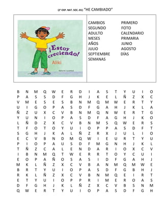 (2°-EXP. NAT. SOC.-B1)   “HE CAMBIADO”


                                              CAMBIOS            PRIMERO
                                              SEGUNDO            FOTO
                                              ADULTO             CALENDARIO
                                              MESES              PRIMARIA
                                              AÑOS               JUNIO
                                              JULIO              AGOSTO
                                              SEPTIEMBRE         DÍAS
                                              SEMANAS




B   N   M   Q   W     E       R       D       I   A   S      T   Y   U   I    O
P   A   S   S   D     F       G       H       J   K   E      L   Ñ   Z   X    C
V   M   E   S   E     S       B       N       M   Q   M      W   E   R   T    Y
U   I   G   O   P     A       S       D       F   G   A      H   J   K   L    A
Ñ   Z   U   X   C     V       B       N       M   Q   N      W   E   R   T    G
Y   U   N   I   O     P       A       S       D   F   A      G   H   J   K    O
L   Ñ   D   Z   X     C       V       B       N   M   S      Q   W   E   R    S
T   F   O   T   O     Y       U       I       O   P   P      A   S   D   F    T
S   G   H   J   K     A       L       Ñ       Z   R   X      J   U   L   I    O
E   C   V   B   N     D       M       Q       W   I   E      U   R   T   Y    U
P   I   O   P   A     U       S       D       F   M   G      N   H   J   K    L
T   Ñ   Z   C   A     L       E       N       D   A   R      I   O   X   C    V
I   B   N   M   Q     T       W       E       R   R   T      O   Y   C   U    I
E   O   P   A   Ñ     O       S       A       S   I   D      F   G   A   H    J
M   K   L   Ñ   Z     X       C       V       B   A   N      M   Q   M   W    E
B   R   T   Y   U     I       O       P       A   S   D      F   G   B   H    J
R   K   L   Ñ   Z     X       C       V       B   N   M      Q   E   I   R    T
E   T   Y   U   I     O       P       P       R   I   M      E   R   O   A    S
D   F   G   H   J     K       L       Ñ       Z   X   C      V   B   S   N    M
Q   W   E   R   T     Y       U       I       O   P   A      S   D   F   G    H
 