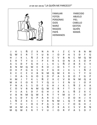 (2°-EXP. NAT. SOC-B1)   “¿A QUIÉN ME PAREZCO?”


                                              FAMILIAR            PARECIDO
                                              FOTOS              ABUELO
                                              PERSONAS           PIEL
                                              OJOS               CABELLO
                                              NARIZ              GESTOS
                                              RASGOS             QUIÉN
                                              PAPÁ               MAMÁ
                                              HERMANOS




J   K   L   Ñ    Z       X       N       A    R   I   Z   C      V   B   N   M
Q   W   E   R    T       Y       U       B    I   O   P   A      S   D   F   G
H   J   K   L    Ñ       Z       X       U    C   V   B   N      C   M   Q   W
E   R   T   Y    U       I       P       E    R   S   O   N      A   S   O   P
A   S   D   F    G       H       J       L    K   L   Ñ   Z      B   X   C   V
B   N   M   Q    W       E       R       O    J   O   S   T      E   Y   U   I
O   H   P   G    A       S       D       F    G   H   J   K      L   L   Ñ   Z
X   E   C   E    V       B       N       M    Q   W   E   R      L   T   Y   U
I   R   A   S    G       O       S       O    P   A   S   D      O   F   G   P
H   M   J   T    K       L       Ñ       Z    X   C   V   B      N   M   Q   A
W   A   E   O    R       T       Y       Q    U   I   E   N      U   I   O   P
P   N   A   S    S       D       F       G    H   J   K   L      Ñ   Z   X   A
C   O   V   B    N       M       Q       W    E   R   F   T      Y   U   I   O
P   S   A   S    D       F       G       H    J   K   A   L      Ñ   Z   X   C
V   B   N   M    Q       W       E       R    T   Y   M   U      F   I   O   P
A   S   D   F    G       P       A       R    E   C   I   D      O   H   J   K
L   Ñ   Z   X    C       I       V       B    N   M   L   Q      T   W   E   R
T   Y   U   I    O       E       P       A    S   D   I   F      O   G   H   J
M   A   M   A    K       L       L       Ñ    Z   X   A   C      S   V   B   N
M   Q   W   E    R       T       Y       U    I   O   R   P      A   S   D   F
 