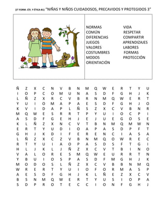 (3°-FORM. CÍV. Y ÉTICA-B1)   “NIÑAS Y NIÑOS CUIDADOSOS, PRECAVIDOS Y PROTEGIDOS 3”



                                                 NORMAS            VIDA
                                                 COMÚN             RESPETAR
                                                 DIFERENCIAS       COMPARTIR
                                                 JUEGOS            APRENDIZAJES
                                                 VALORES           LABORES
                                                 COSTUMBRES        FORMAS
                                                 MODOS             PROTECCIÓN
                                                 ORIENTACIÓN




Ñ       Z      X       C       N   V    B   N   M    Q   W     E   R   T   Y   U
I       O      P       C       O   M    U   N   A    S   D     F   G   H   J   K
L       Ñ      Z       X       R   C    V   B   R    N   M     Q   W   E   R   T
Y       U      I       O       M   A    P   A   E    S   D     F   G   H   J   O
K       V      I       D       A   P    L   Ñ   S    Z   X     C   V   B   N   R
M       Q      W       E       S   R    R   T   P    Y   U     I   O   C   P   I
A       S      D       F       G   E    H   J   E    J   U     E   G   O   S   E
K       L      Ñ       Z       X   N    C   V   T    B   N     M   Q   M   W   N
E       R      T       Y       U   D    I   O   A    P   A     S   D   P   F   T
G       H      J       K       D   I    F   E   R    E   N     C   I   A   S   A
L       Ñ      Z       X       C   Z    V   B   N    M   Q     O   W   R   E   C
R       T      Y       U       I   A    O   P   A    S   D     S   F   T   G   I
H       L      J       K       L   J    Ñ   Z   X    C   V     T   B   I   N   O
V       A      L       O       R   E    S   M   Q    W   E     U   R   R   T   N
Y       B      U       I       O   S    P   A   S    D   F     M   G   H   J   K
M       O      D       O       S   L    Ñ   Z   X    C   V     B   B   N   M   Q
W       R      E       R       T   Y    U   I   O    F   O     R   M   A   S   P
A       E      S       D       F   G    H   J   K    L   Ñ     E   Z   X   C   V
B       S      N       M       Q   W    E   R   T    Y   U     S   I   O   P   A
S       D      P       R       O   T    E   C   C    I   O     N   F   G   H   J
 