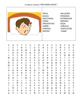 (3°-FORM. CÍV. Y ÉTICA-B1)   “INFLUENZA AH1N1 ”



                                               VÍRUS              INFLUENZA
                                               SALIVA             PERSONAS
                                               INFECTADAS         ESTORNUDAR
                                               TOSER              MEDIDAS
                                               PREVENTIVAS        AGUA
                                               JABÓN              PAÑUELO
                                               LIMPIEZA           VENTILACIÓN
                                               REPOSO              FIEBRE




E   R   V   T   Y       U       I      O       P   A    S    S    D   F   G     H
J   K   I   N   F       L       U      E       N   Z    A    L    Ñ   Z   X     C
V   B   R   N   M       I       Q      W       J   E    L    R    P   T   Y     U
I   O   U   P   A       N       S      D       A   F    I    G    R   H   J     K
L   P   S   Ñ   Z       F       X      C       B   V    V    B    E   N   M     Q
W   A   E   R   P       E       R      S       O   N    A    S    V   T   Y     U
I   Ñ   O   P   A       C       S      D       N   F    G    H    E   J   K     L
Ñ   U   Z   X   C       T       V      B       N   M    Q    W    N   E   R     T
M   E   D   I   D       A       S      Y       U   I    O    P    T   A   S     D
F   L   G   V   H       D       J      K       L   Ñ    A    Z    I   X   C     V
B   O   N   E   M       A       Q      T       W   E    G    R    V   T   Y     U
I   O   P   N   E       S       T      O       R   N    U    D    A   R   A     S
D   F   G   T   H       J       K      S       L   Ñ    A    Z    S   X   C     V
B   N   L   I   M       P       I      E       Z   A    M    Q    W   F   E     R
T   Y   U   L   I       O       P      R       A   S    D    F    G   I   H     J
K   L   Ñ   A   Z       X       C      V       B   N    M    Q    W   E   E     R
T   Y   U   C   I       O       P      A       S   D    F    G    H   B   J     K
L   Ñ   Z   I   X       C       V      B       N   M    Q    W    E   R   R     T
R   E   P   O   S       O       Y      U       I   O    P    A    S   E   D     F
G   H   J   N   K       L       Ñ      Z       X   C    V    B    N   M   Q     W
 