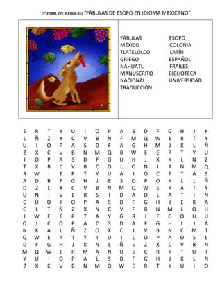 (3°-FORM. CÍV. Y ÉTICA-B1)   “FÁBULAS DE ESOPO EN IDIOMA MEXICANO”



                                                 FÁBULAS          ESOPO
                                                 MÉXICO           COLONIA
                                                 TLATELOLCO       LATÍN
                                                 GRIEGO           ESPAÑOL
                                                 NÁHUATL          FRAILES
                                                 MANUSCRITO       BIBLIOTECA
                                                 NACIONAL         UNIVERSIDAD
                                                 TRADUCCIÓN




E   R     T        Y      U          I   O   P   A   S   D    F   G   H      J   K
L   Ñ     Z        X      C          V   B   N   F   M   Q    W   E   R      T   Y
U   I     O        P      A          S   D   F   A   G   H    M   J   K      L   Ñ
Z   X     C        V      B          N   M   Q   B   W   E    E   R   T      Y   U
I   O     P        A      S          D   F   G   U   H   J    X   K   L      Ñ   Z
T   X     B        C      V          B   C   O   L   O   N    I   A   N      M   Q
R   W     I        E      R          T   Y   U   A   I   O    C   P   T      A   S
A   D     B        F      G          H   J   E   S   O   P    O   K   L      L   Ñ
D   Z     L        X      C          V   B   N   M   Q   W    E   R   A      T   Y
U   N     I        V      E          R   S   I   D   A   D    L   A   T      I   N
C   U     O        I      O          P   A   S   D   F   G    H   J   E      K   A
C   L     T        Ñ      Z          X   N   C   V   F   B    N   M   L      Q   H
I   W     E        E      R          T   A   Y   G   R   I    E   G   O      U   U
O   I     C        O      P          A   C   S   D   A   F    G   H   L      J   A
N   K     A        L      Ñ          Z   O   X   C   I   V    B   N   C      M   T
Q   W     E        R      T          Y   I   U   I   L   O    P   A   O      S   L
D   F     G        H      J          K   N   L   Ñ   E   Z    X   C   V      B   N
M   Q     W        E      R          M   A   N   U   S   C    R   I   T      O   T
Y   U     I        O      P          A   L   S   D   F   G    H   J   K      L   Ñ
Z   X     C        V      B          N   M   Q   W   E   R    T   Y   U      I   O
 