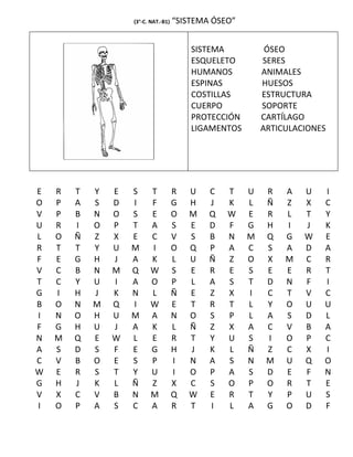 (3°-C. NAT.-B1)   “SISTEMA ÓSEO”


                                          SISTEMA           ÓSEO
                                          ESQUELETO        SERES
                                          HUMANOS          ANIMALES
                                          ESPINAS          HUESOS
                                          COSTILLAS        ESTRUCTURA
                                          CUERPO           SOPORTE
                                          PROTECCIÓN       CARTÍLAGO
                                          LIGAMENTOS       ARTICULACIONES




E   R   T   Y   E   S     T           R   U   C   T    U    R   A   U   I
O   P   A   S   D   I     F           G   H   J   K    L    Ñ   Z   X   C
V   P   B   N   O   S     E           O   M   Q   W    E    R   L   T   Y
U   R   I   O   P   T     A           S   E   D   F    G    H   I   J   K
L   O   Ñ   Z   X   E     C           V   S   B   N    M    Q   G   W   E
R   T   T   Y   U   M     I           O   Q   P   A    C    S   A   D   A
F   E   G   H   J   A     K           L   U   Ñ   Z    O    X   M   C   R
V   C   B   N   M   Q     W           S   E   R   E    S    E   E   R   T
T   C   Y   U   I   A     O           P   L   A   S    T    D   N   F   I
G   I   H   J   K   N     L           Ñ   E   Z   X    I    C   T   V   C
B   O   N   M   Q   I     W           E   T   R   T    L    Y   O   U   U
I   N   O   H   U   M     A           N   O   S   P    L    A   S   D   L
F   G   H   U   J   A     K           L   Ñ   Z   X    A    C   V   B   A
N   M   Q   E   W   L     E           R   T   Y   U    S    I   O   P   C
A   S   D   S   F   E     G           H   J   K   L    Ñ    Z   C   X   I
C   V   B   O   E   S     P           I   N   A   S    N    M   U   Q   O
W   E   R   S   T   Y     U           I   O   P   A    S    D   E   F   N
G   H   J   K   L   Ñ     Z           X   C   S   O    P    O   R   T   E
V   X   C   V   B   N     M           Q   W   E   R    T    Y   P   U   S
I   O   P   A   S   C     A           R   T   I   L    A    G   O   D   F
 