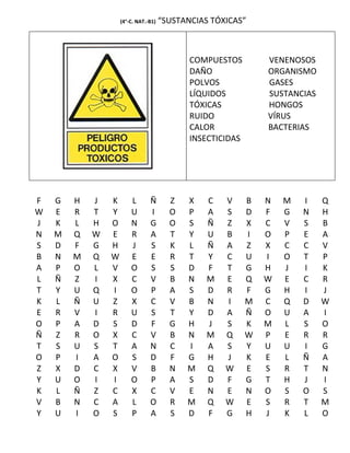 (4°-C. NAT.-B1)   “SUSTANCIAS TÓXICAS”



                                             COMPUESTOS         VENENOSOS
                                             DAÑO               ORGANISMO
                                             POLVOS             GASES
                                             LÍQUIDOS           SUSTANCIAS
                                             TÓXICAS            HONGOS
                                             RUIDO              VÍRUS
                                             CALOR              BACTERIAS
                                             INSECTICIDAS




F   G   H   J   K       L       Ñ       Z   X    C   V      B   N   M   I    Q
W   E   R   T   Y       U       I       O   P    A   S      D   F   G   N    H
J   K   L   H   O       N       G       O   S    Ñ   Z      X   C   V   S    B
N   M   Q   W   E       R       A       T   Y    U   B      I   O   P   E    A
S   D   F   G   H       J       S       K   L    Ñ   A      Z   X   C   C    V
B   N   M   Q   W       E       E       R   T    Y   C      U   I   O   T    P
A   P   O   L   V       O       S       S   D    F   T      G   H   J   I    K
L   Ñ   Z   I   X       C       V       B   N    M   E      Q   W   E   C    R
T   Y   U   Q   I       O       P       A   S    D   R      F   G   H   I    J
K   L   Ñ   U   Z       X       C       V   B    N   I      M   C   Q   D    W
E   R   V   I   R       U       S       T   Y    D   A      Ñ   O   U   A    I
O   P   A   D   S       D       F       G   H    J   S      K   M   L   S    O
Ñ   Z   R   O   X       C       V       B   N    M   Q      W   P   E   R    R
T   S   U   S   T       A       N       C   I    A   S      Y   U   U   I    G
O   P   I   A   O       S       D       F   G    H   J      K   E   L   Ñ    A
Z   X   D   C   X       V       B       N   M    Q   W      E   S   R   T    N
Y   U   O   I   I       O       P       A   S    D   F      G   T   H   J    I
K   L   Ñ   Z   C       X       C       V   E    N   E      N   O   S   O    S
V   B   N   C   A       L       O       R   M    Q   W      E   S   R   T    M
Y   U   I   O   S       P       A       S   D    F   G      H   J   K   L    O
 