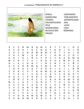 (4°-HISTORIA-B1)   “POBLAMIENTO DE AMÉRICA 2”



                                            ÁFRICA              CONTINENTE
                                            AMERICANO           POBLAMIENTO
                                            TEORÍAS             ANTROPOLOGÍA
                                            PALEONTOLOGÍA       ASIA
                                            PELO                LACIO
                                            MIGRACIONES         CAZA
                                            RECOLECCIÓN         NÓMADAS
                                            ORIGEN




X   C   V   N      M       B        Q   W   E   R   T   Y   U      I   O   P
A   S   O   R      I       G        E   N   D   F   G   H   J      K   L   Ñ
Z   X   C   V      B       N        M   Q   W   E   R   T   Y      U   I   O
P   A   S   M      I       G        R   A   C   I   O   N   E      S   D   F
G   H   J   K      L       Ñ        Z   F   X   C   V   B   A      N   M   Q
W   E   R   T      Y       U        I   R   O   P   A   S   M      D   F   G
H   J   K   C      O       N        T   I   N   E   N   T   E      L   Ñ   Z
X   C   V   B      N       M        Q   C   W   E   R   T   R      Y   A   U
I   O   P   A      S       D        F   A   G   H   J   K   I      L   N   Ñ
Z   X   R   C      V       T        B   N   M   Q   A   W   C      E   T   R
T   Y   E   U      I       E        O   P   C   A   S   S   A      D   R   F
G   H   C   J      P       O        B   L   A   M   I   E   N      T   O   K
L   Ñ   O   Z      X       R        C   V   Z   B   A   N   O      M   P   Q
W   E   L   A      C       I        O   R   A   T   Y   U   I      O   O   P
A   S   E   D      F       A        G   P   H   J   K   L   Ñ      Z   L   X
C   V   C   B      N       S        M   E   Q   W   E   R   T      Y   O   U
I   O   C   P      A       S        D   L   F   G   H   J   K      L   G   Ñ
Z   X   I   P      A       L        E   O   N   T   O   L   O      G   I   A
C   V   O   B      N       M        Q   W   E   R   T   Y   U      I   A   O
P   A   N   O      M       A        D   A   S   S   D   F   G      H   J   K
 