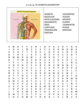 (4°-C. NAT.-B1)   “EL APARATO LOCOMOTOR”



                                          APARATO          LOCOMOTOR
                                          MÚSCULOS         HUESOS
                                          ARTICULACIONES   SOPORTE
                                          MOVIMIENTO       CUERPO
                                          ÓSEO              LIGAMENTOS
                                          CARTÍLAGO        TEJIDOS
                                          TERMINACIÓN      NERVIOSA
                                          POSTURA




E   M   R   T   Y       U         N   I   O   P   A   S    D   F   G     H
J   O   K   L   Ñ       Z         E   X   C   V   B   N    M   Q   W     A
E   V   R   T   T       Y         R   U   I   O   P   A    S   D   F     R
G   I   H   E   J       K         V   L   Ñ   Z   P   X    C   V   B     T
N   M   M   R   Q       W         I   E   M   R   O   T    Y   U   I     I
O   I   P   M   A       S         O   H   U   E   S   O    S   D   F     C
T   E   J   I   D       O         S   G   S   H   T   J    K   L   Ñ     U
Z   N   X   N   C       V         A   B   C   N   U   M    Q   W   E     L
R   T   T   A   Y       U         I   C   U   E   R   P    O   O   P     A
A   O   S   C   D       F         G   A   L   H   A   J    S   K   L     C
Ñ   Z   X   I   C       V         B   R   O   N   M   Q    E   W   E     I
R   T   Y   O   U       I         O   T   S   P   A   S    O   D   F     O
G   H   J   N   K       L         Ñ   I   Z   X   C   V    B   N   M     N
Q   W   E   A   R       T         U   L   Y   S   O   P    O   R   T     E
I   O   P   P   A       S         D   A   F   G   H   J    K   L   Ñ     S
Z   X   C   A   V       B         N   G   M   Q   W   E    R   T   Y     U
I   O   P   R   A       S         D   O   F   G   H   J    K   L   Ñ     Z
L   I   G   A   M       E         N   T   O   S   X   C    V   B   N     M
Q   W   E   T   R       T         Y   U   I   O   P   A    S   D   F     G
L   O   C   O   M       O         T   O   R   H   J   K    L   Ñ   Z     X
 
