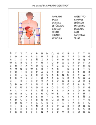 (4°-C. NAT.-B1)   “EL APARATO DIGESTIVO”



                                          APARATO          DIGESTIVO
                                          BOCA             FARINGE
                                          LARINGE          ESÓFAGO
                                          ESTÓMAGO         INTESTINO
                                          GRUESO           DELGADO
                                          RECTO            ANO
                                          HÍGADO           PÁNCREAS
                                          VESÍCULA         BILIAR




Ñ   Z   X   C   V     B       N      M   Q    W   E   R    L   T   Y   U
I   O   P   H   A     S       D      F   E    S   O   F    A   G   O   G
H   J   K   I   L     Ñ       Z      X   C    V   B   N    R   M   Q   P
W   E   R   G   T     Y       U      I   O    P   A   S    I   D   F   A
G   H   J   A   N     O       K      L   Ñ    Z   X   C    N   V   B   N
N   M   Q   D   W     E       R      F   A    R   I   N    G   E   T   C
Y   U   I   O   O     P       A      S   P    D   F   G    E   S   H   R
J   K   L   Ñ   Z     X       C      V   A    B   N   M    Q   T   W   E
E   R   T   Y   U     I       O      P   R    A   S   D    F   O   G   A
H   J   K   L   Ñ     Z       X      C   A    V   B   B    N   M   M   S
Q   D   W   D   I     G       E      S   T    I   V   O    E   A   R   T
Y   E   U   I   N     O       P      A   O    S   E   C    D   G   F   G
H   L   J   K   T     L       Ñ      Z   X    C   S   A    V   O   B   N
M   G   R   U   E     S       O      Q   W    E   I   R    T   Y   U   I
O   A   P   A   S     S       D      F   G    H   C   J    K   L   Ñ   Z
X   D   C   V   T     B       N      M   Q    W   U   E    R   T   Y   U
I   O   O   P   I     A       S      D   B    I   L   I    A   R   F   G
H   J   K   L   N     Ñ       Z      X   C    V   A   B    N   M   Q   W
R   E   C   T   O     E       R      T   Y    U   I   O    P   A   S   D
F   G   H   J   K     L       Ñ      Z   X    C   V   B    N   M   Q   W
 