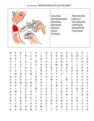 (4°-C. NAT.-B1)   “IMPORTANCIA DE LAS VACUNAS”



                                             VACUNAS         PREVENCIÓN
                                             ENFERMEDADES    CARTILLA
                                             NACIONAL        VACUNACIÓN
                                             DEFENSAS        CONTAGIO
                                             VIRUELA         SARAMPIÓN
                                             POLIO           TOSFERINA
                                             TÉTANOS




W   E   R   T       Y        U      I   O   P    A   S   D   F   G   H    J
T   K   L   Ñ       Z        X      C   V   B    N   M   Q   N   W   E    C
O   R   T   Y       U        I      O   P   A    S   D   F   A   G   H    O
S   J   K   V       L        Ñ      V   A   C    U   N   A   C   I   O    N
F   Z   X   I       C        V      B   N   E    M   Q   W   I   E   R    T
E   T   Y   R       U        I      O   P   N    A   S   D   O   F   G    A
R   H   J   U       K        L      Ñ   Z   F    X   C   V   N   B   N    G
I   M   Q   E       W        E      R   T   E    Y   U   I   A   O   P    I
N   P   O   L       I        O      C   A   R    T   I   L   L   A   A    O
A   S   D   A       F        G      H   J   M    K   L   Ñ   Z   X   C    V
B   N   M   Q       W        E      R   T   E    Y   U   I   O   P   A    D
S   D   F   G       H        J      K   L   D    Ñ   A   S   D   F   G    E
H   J   T   K       L        Ñ      Z   X   A    C   V   B   V   N   M    F
Q   W   E   E       R        T      Y   U   D    I   O   P   A   A   S    E
D   F   T   G       H        J      P   R   E    V   E   N   C   I   O    N
K   L   A   Ñ       A        S      D   F   S    G   H   J   U   K   L    S
Ñ   Z   N   X       C        V      B   N   M    Q   W   E   N   R   T    A
Y   U   O   I       O        P      A   S   D    F   G   H   A   J   K    S
L   Ñ   S   A       R        A      M   P   I    O   N   Z   S   X   C    V
B   N   M   Q       W        E      R   T   Y    U   I   O   P   A   S    D
 