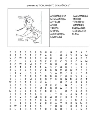 (4°-HISTORIA-B1)   “POBLAMIENTO DE AMÉRICA 1”



                                            ARIDOAMÉRICA        OASISAMÉRICA
                                            MESOAMÉRICA         MÉXICO
                                            ANTIGUO             TERRITORIO
                                            ÁRIDO               SEMIÁRIDO
                                            TIERRAS             CULTIVABLES
                                            GRUPOS              SEDENTARIOS
                                            AGRICULTURA         CLIMA
                                            FAVORABLE




F   P   A   S      D       F        G   H   G   J   K   L   Ñ     Z   X   C
A   S   E   D      E       N        T   A   R   I   O   S   V     B   N   M
V   Q   W   E      R       T        Y   U   U   I   O   P   A     S   D   F
O   G   H   J      K       L        Ñ   Z   P   X   C   V   B     C   N   M
R   Q   W   E      M       R        T   Y   O   U   I   O   P     U   A   S
A   D   T   I      E       R        R   A   S   F   G   H   J     L   K   L
B   Ñ   Z   X      S       C        V   R   B   N   M   Q   W     T   E   R
L   T   Y   U      O       A        S   I   S   A   M   E   R     I   C   A
E   I   O   P      A       A        S   D   D   G   F   G   H     V   J   N
K   L   Ñ   Z      M       X        C   O   V   R   B   N   M     A   Q   T
W   E   R   T      E       Y        U   A   I   I   O   P   A     B   S   I
S   D   F   G      R       H        J   M   K   C   L   Ñ   Z     L   X   G
E   C   V   B      I       N        M   E   Q   U   W   E   R     E   T   U
M   E   X   I      C       O        Y   R   U   L   I   O   P     S   A   O
I   S   D   F      A       G        H   I   J   T   K   L   A     Ñ   Z   X
A   C   V   B      N       M        Q   C   W   U   E   R   R     T   Y   U
R   I   O   P      A       S        D   A   F   R   C   L   I     M   A   G
I   H   J   K      L       Ñ        Z   X   C   A   V   B   D     N   M   Q
D   W   E   T      E       R        R   I   T   O   R   I   O     R   T   Y
O   U   I   O      P       A        S   D   F   G   H   J   K     L   Ñ   Z
 