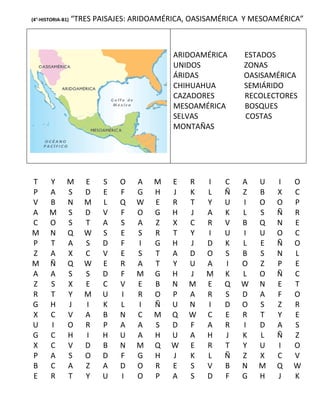 (4°-HISTORIA-B1)   “TRES PAISAJES: ARIDOAMÉRICA, OASISAMÉRICA Y MESOAMÉRICA”



                                            ARIDOAMÉRICA     ESTADOS
                                            UNIDOS           ZONAS
                                            ÁRIDAS           OASISAMÉRICA
                                            CHIHUAHUA        SEMIÁRIDO
                                            CAZADORES        RECOLECTORES
                                            MESOAMÉRICA      BOSQUES
                                            SELVAS           COSTAS
                                            MONTAÑAS




T      Y       M      E   S    O   A   M   E   R    I   C   A    U   I   O
P      A       S      D   E    F   G   H   J   K    L   Ñ   Z    B   X   C
V      B       N      M   L    Q   W   E   R   T    Y   U   I    O   O   P
A      M       S      D   V    F   O   G   H   J    A   K   L    S   Ñ   R
C      O       S      T   A    S   A   Z   X   C    R   V   B    Q   N   E
M      N       Q      W   S    E   S   R   T   Y    I   U   I    U   O   C
P      T       A      S   D    F   I   G   H   J    D   K   L    E   Ñ   O
Z      A       X      C   V    E   S   T   A   D    O   S   B    S   N   L
M      Ñ       Q      W   E    R   A   T   Y   U    A   I   O    Z   P   E
A      A       S      S   D    F   M   G   H   J    M   K   L    O   Ñ   C
Z      S       X      E   C    V   E   B   N   M    E   Q   W    N   E   T
R      T       Y      M   U    I   R   O   P   A    R   S   D    A   F   O
G      H       J      I   K    L   I   Ñ   U   N    I   D   O    S   Z   R
X      C       V      A   B    N   C   M   Q   W    C   E   R    T   Y   E
U      I       O      R   P    A   A   S   D   F    A   R   I    D   A   S
G      C       H      I   H    U   A   H   U   A    H   J   K    L   Ñ   Z
X      C       V      D   B    N   M   Q   W   E    R   T   Y    U   I   O
P      A       S      O   D    F   G   H   J   K    L   Ñ   Z    X   C   V
B      C       A      Z   A    D   O   R   E   S    V   B   N    M   Q   W
E      R       T      Y   U    I   O   P   A   S    D   F   G    H   J   K
 