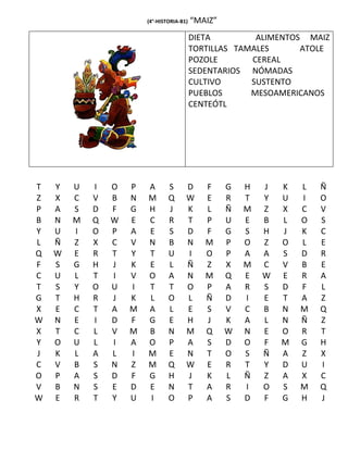 (4°-HISTORIA-B1)   “MAIZ”
                                           DIETA         ALIMENTOS MAIZ
                                           TORTILLAS TAMALES      ATOLE
                                           POZOLE       CEREAL
                                           SEDENTARIOS NÓMADAS
                                           CULTIVO      SUSTENTO
                                           PUEBLOS      MESOAMERICANOS
                                           CENTEÓTL




T   Y   U   I   O   P   A       S      D      F     G   H   J   K   L   Ñ
Z   X   C   V   B   N   M       Q      W      E     R   T   Y   U   I   O
P   A   S   D   F   G   H       J      K      L     Ñ   M   Z   X   C   V
B   N   M   Q   W   E   C       R      T      P     U   E   B   L   O   S
Y   U   I   O   P   A   E       S      D      F     G   S   H   J   K   C
L   Ñ   Z   X   C   V   N       B      N      M     P   O   Z   O   L   E
Q   W   E   R   T   Y   T       U      I      O     P   A   A   S   D   R
F   S   G   H   J   K   E       L      Ñ      Z     X   M   C   V   B   E
C   U   L   T   I   V   O       A      N      M     Q   E   W   E   R   A
T   S   Y   O   U   I   T       T      O      P     A   R   S   D   F   L
G   T   H   R   J   K   L       O      L      Ñ     D   I   E   T   A   Z
X   E   C   T   A   M   A       L      E      S     V   C   B   N   M   Q
W   N   E   I   D   F   G       E      H      J     K   A   L   N   Ñ   Z
X   T   C   L   V   M   B       N      M      Q     W   N   E   O   R   T
Y   O   U   L   I   A   O       P      A      S     D   O   F   M   G   H
J   K   L   A   L   I   M       E      N      T     O   S   Ñ   A   Z   X
C   V   B   S   N   Z   M       Q      W      E     R   T   Y   D   U   I
O   P   A   S   D   F   G       H      J      K     L   Ñ   Z   A   X   C
V   B   N   S   E   D   E       N      T      A     R   I   O   S   M   Q
W   E   R   T   Y   U   I       O      P      A     S   D   F   G   H   J
 
