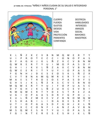 (4°-FORM. CÍV. Y ÉTICA-B1)   “NIÑAS Y NIÑOS CUIDAN DE SU SALUD E INTEGRIDAD
                                           PERSONAL 1”



                                                     CUERPO               DESTREZA
                                                     FUERZA               HABILIDADES
                                                     GUSTOS               INTERESES
                                                     DESEOS               AMIGOS
                                                     VIDA                 SOCIAL
                                                     PROTECCIÓN           MAYORES
                                                     PARIENTES            MAESTROS
                                                     CONFIANZA




K    L       Ñ      Z       X       C   V    B   N     M   Q      W   E     R   T   Y
U    I       P      R       O       T   E    C   C     I   O      N   O     P   A   S
D    F       A      G       H       J   K    L   Ñ     Z   X      C   V     B   N   M
Q    W       R      E       R       T   Y    U   I     M   O      P   A     S   D   F
G    H       I      J       K       V   L    Ñ   Z     A   X      C   V     B   N   M
Q    W       E      E       R       I   T    Y   U     Y   I      O   P     A   S   D
F    G       N      H       J       D   E    S   E     O   S      K   L     Ñ   Z   X
C    V       T      B       N       A   M    Q   W     R   E      R   T     Y   U   I
M    A       E      S       T       R   O    S   O     E   P      A   S     D   F   S
G    H       S      J       K       L   Ñ    Z   X     S   C      V   C     B   N   O
M    Q       W      E       R       T   Y    U   I     F   O      P   U     A   S   C
D    F       G      H       J       K   L    Ñ   Z     U   X      C   E     V   B   I
N    M       Q      W       E       R   T    Y   D     E   S      T   R     E   Z   A
U    G       I      O       P       A   A    S   D     R   F      G   P     H   J   L
K    U       L      Ñ       Z       M   X    C   V     Z   B      N   O     M   Q   W
E    S       H      A       B       I   L    I   D     A   D      E   S     R   T   Y
U    T       I      O       P       G   A    S   D     F   G      H   J     K   L   Ñ
Z    O       X      C       C       O   N    F   I     A   N      Z   A     V   B   N
M    S       Q      W       E       S   R    T   Y     U   I      O   P     A   S   D
F    G       I      N       T       E   R    E   S     E   S      H   J     K   L   Ñ
 