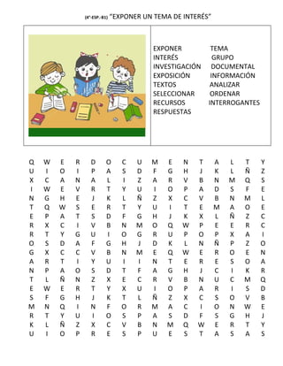 (4°-ESP.-B1)   “EXPONER UN TEMA DE INTERÉS”



                                           EXPONER          TEMA
                                           INTERÉS           GRUPO
                                           INVESTIGACIÓN    DOCUMENTAL
                                           EXPOSICIÓN       INFORMACIÓN
                                           TEXTOS           ANALIZAR
                                           SELECCIONAR      ORDENAR
                                           RECURSOS        INTERROGANTES
                                           RESPUESTAS




Q   W   E   R      D       O      C   U   M   E    N   T      A   L   T    Y
U   I   O   I      P       A      S   D   F   G    H   J      K   L   Ñ    Z
X   C   A   N      A       L      I   Z   A   R    V   B      N   M   Q    S
I   W   E   V      R       T      Y   U   I   O    P   A      D   S   F    E
N   G   H   E      J       K      L   Ñ   Z   X    C   V      B   N   M    L
T   Q   W   S      E       R      T   Y   U   I    T   E      M   A   O    E
E   P   A   T      S       D      F   G   H   J    K   X      L   Ñ   Z    C
R   X   C   I      V       B      N   M   O   Q    W   P      E   E   R    C
R   T   Y   G      U       I      O   G   R   U    P   O      P   X   A    I
O   S   D   A      F       G      H   J   D   K    L   N      Ñ   P   Z    O
G   X   C   C      V       B      N   M   E   Q    W   E      R   O   E    N
A   R   T   I      Y       U      I   I   N   T    E   R      E   S   O    A
N   P   A   O      S       D      T   F   A   G    H   J      C   I   K    R
T   L   Ñ   N      Z       X      E   C   R   V    B   N      U   C   M    Q
E   W   E   R      T       Y      X   U   I   O    P   A      R   I   S    D
S   F   G   H      J       K      T   L   Ñ   Z    X   C      S   O   V    B
M   N   Q   I      N       F      O   R   M   A    C   I      O   N   W    E
R   T   Y   U      I       O      S   P   A   S    D   F      S   G   H    J
K   L   Ñ   Z      X       C      V   B   N   M    Q   W      E   R   T    Y
U   I   O   P      R       E      S   P   U   E    S   T      A   S   A    S
 