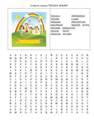 (4°-FORM. CÍV. Y ÉTICA-B1)   “ESCUELA SEGURA”



                                               ESCUELA         APRENDIZAJE
                                               SEGURA          LUGAR
                                               MEDIDAS          PREVENTIVAS
                                               SEGURIDAD        RIESGOS RUTAS
                                               SEGURAS BANQUETAS
                                               POLICÍA  PATIO
                                               ESPACIOS PELIGRO




S   D   F   G   H      J       K       L      Ñ   Z   X    C    V   B   P   N
M   Q   W   P   O      L       I       C      I   A   E    R    T   Y   E   U
I   O   P   A   S      U       D       F      G   H   J    K    L   Ñ   L   Z
X   C   V   S   E      G       U       R      A   B   N    M    Q   W   I   E
R   T   Y   U   I      A       O       P      P   A   S    D    F   G   G   H
J   P   K   L   Ñ      R       Z       X      R   C   V    B    N   M   R   Q
W   A   E   R   T      Y       U       I      E   S   P    A    C   I   O   S
O   T   P   A   P      S       D       F      N   G   H    J    E   K   L   Ñ
Z   I   X   C   R      V       B       N      D   M   Q    W    S   E   R   T
Y   O   U   I   E      O       P       A      I   O   P    A    C   S   B   D
F   G   H   J   V      K       L       Ñ      Z   S   E    G    U   R   A   S
Z   X   C   M   E      D       I       D      A   S   V    B    E   N   N   M
Q   W   E   R   N      T       Y       U      J   O   P    A    L   S   Q   D
F   G   H   J   T      K       R       S      E   G   U    R    A   L   U   Ñ
Z   X   C   V   I      B       I       N      M   Q   W    E    R   T   E   Y
U   I   O   P   V      A       E       S      D   F   G    H    J   K   T   L
Ñ   Z   X   C   A      V       S       B      N   M   Q    W    E   R   A   T
Y   U   I   O   S      E       G       U      R   I   D    A    D   O   S   P
A   S   D   F   G      H       O       J      K   L   Ñ    Z    X   C   V   B
N   M   R   U   T      A       S       Q      W   E   R    T    Y   U   I   O
 