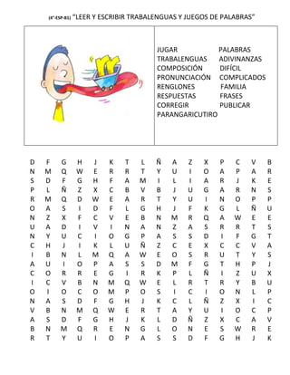 (4°-ESP-B1)   “LEER Y ESCRIBIR TRABALENGUAS Y JUEGOS DE PALABRAS”



                                         JUGAR           PALABRAS
                                         TRABALENGUAS    ADIVINANZAS
                                         COMPOSICIÓN     DIFÍCIL
                                         PRONUNCIACIÓN COMPLICADOS
                                         RENGLONES       FAMILIA
                                         RESPUESTAS      FRASES
                                         CORREGIR        PUBLICAR
                                         PARANGARICUTIRO




D   F    G         H   J   K    T   L    Ñ   A    Z   X    P   C   V    B
N   M    Q         W   E   R    R   T    Y   U    I   O    A   P   A    R
S   D    F         G   H   F    A   M    I   L    I   A    R   J   K    E
P   L    Ñ         Z   X   C    B   V    B   J    U   G    A   R   N    S
R   M    Q         D   W   E    A   R    T   Y    U   I    N   O   P    P
O   A    S         I   D   F    L   G    H   J    F   K    G   L   Ñ    U
N   Z    X         F   C   V    E   B    N   M    R   Q    A   W   E    E
U   A    D         I   V   I    N   A    N   Z    A   S    R   R   T    S
N   Y    U         C   I   O    G   P    A   S    S   D    I   F   G    T
C   H    J         I   K   L    U   Ñ    Z   C    E   X    C   C   V    A
I   B    N         L   M   Q    A   W    E   O    S   R    U   T   Y    S
A   U    I         O   P   A    S   S    D   M    F   G    T   H   P    J
C   O    R         R   E   G    I   R    K   P    L   Ñ    I   Z   U    X
I   C    V         B   N   M    Q   W    E   L    R   T    R   Y   B    U
O   I    O         C   O   M    P   O    S   I    C   I    O   N   L    P
N   A    S         D   F   G    H   J    K   C    L   Ñ    Z   X   I    C
V   B    N         M   Q   W    E   R    T   A    Y   U    I   O   C    P
A   S    D         F   G   H    J   K    L   D    Ñ   Z    X   C   A    V
B   N    M         Q   R   E    N   G    L   O    N   E    S   W   R    E
R   T    Y         U   I   O    P   A    S   S    D   F    G   H   J    K
 