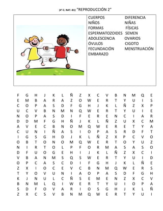 (4°-C. NAT.-B1)   “REPRODUCCIÓN 2”
                                           CUERPOS           DIFERENCIA
                                           NIÑOS             NIÑAS
                                           FORMAS            FÍSICAS
                                           ESPERMATOZOIDES   SEMEN
                                           ADOLESCENCIA      OVARIOS
                                           ÓVULOS            CIGOTO
                                           FECUNDACIÓN       MENSTRUACIÓN
                                           EMBARAZO




F   G   H   J   K    L       Ñ        Z   X   C    V     B   N   M   Q   E
E   M   B   A   R    A       Z        O   W   E    R     T   Y   U   I   S
C   O   P   A   S    D       F        G   H   J    K     L   Ñ   Z   X   P
U   C   V   B   N    M       N        Q   W   E    R     T   Y   U   I   E
N   O   P   A   S    D       I        F   E   R    E     N   C   I   A   R
D   D   M   F   G    H       Ñ        J   K   L    Ñ     Z   U   X   C   M
A   V   E   C   B    N       O        M   Q   W    E     R   E   T   Y   A
C   U   N   I   Ñ    A       S        I   O   P    A     S   R   D   F   T
I   G   S   G   H    D       J        K   L   Ñ    Z     X   P   C   V   O
O   B   T   O   N    O       M        Q   W   E    R     T   O   Y   U   Z
N   I   R   T   O    L       P        F   O   R    M     A   S   A   S   O
D   F   U   O   G    E       H        I   J   K    L     Ñ   Z   X   C   I
V   B   A   N   M    S       Q        S   W   E    R     T   Y   U   I   D
O   P   C   A   S    C       D        I   F   G    H     J   K   L   Ñ   E
Z   X   I   O   C    E       V        C   B   N    M     Q   W   E   R   S
T   Y   O   V   U    N       I        A   O   P    A     S   D   F   G   H
K   J   N   U   L    C       Ñ        S   E   M    E     N   Z   X   C   V
B   N   M   L   Q    I       W        E   R   T    Y     U   I   O   P   A
S   D   F   O   V    A       R        I   O   S    G     H   J   K   L   Ñ
Z   X   C   S   V    B       N        M   Q   W    E     R   T   Y   U   I
 
