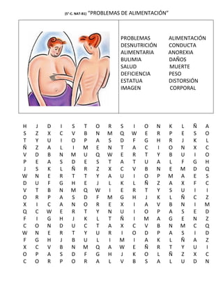 (5°-C. NAT-B1)   “PROBLEMAS DE ALIMENTACIÓN”



                                            PROBLEMAS       ALIMENTACIÓN
                                            DESNUTRICIÓN    CONDUCTA
                                            ALIMENTARIA     ANOREXIA
                                            BULIMIA         DAÑOS
                                            SALUD           MUERTE
                                            DEFICIENCIA     PESO
                                            ESTATUA         DISTORSIÓN
                                            IMAGEN          CORPORAL




H   J   D   I      S       T       O   R   S   I   O    N   K   L   Ñ   A
S   Z   X   C      V       B       N   M   Q   W   E    R   P   E   S   O
T   Y   U   I      O       P       A   S   D   F   G    H   R   J   K   L
Ñ   Z   A   L      I       M       E   N   T   A   C    I   O   N   X   C
V   D   B   N      M       U       Q   W   E   R   T    Y   B   U   I   O
P   E   A   S      D       E       S   T   A   T   U    A   L   F   G   H
J   S   K   L      Ñ       R       Z   X   C   V   B    N   E   M   D   Q
W   N   E   R      T       T       Y   A   U   I   O    P   M   A   E   S
D   U   F   G      H       E       J   L   K   L   Ñ    Z   A   X   F   C
V   T   B   N      M       Q       W   I   E   R   T    Y   S   U   I   I
O   R   P   A      S       D       F   M   G   H   J    K   L   Ñ   C   Z
X   I   C   A      N       O       R   E   X   I   A    V   B   N   I   M
Q   C   W   E      R       T       Y   N   U   I   O    P   A   S   E   D
F   I   G   H      J       K       L   T   Ñ   I   M    A   G   E   N   Z
C   O   N   D      U       C       T   A   X   C   V    B   N   M   C   Q
W   N   E   R      T       Y       U   R   I   O   D    P   A   S   I   D
F   G   H   J      B       U       L   I   M   I   A    K   L   Ñ   A   Z
X   C   V   B      N       M       Q   A   W   E   Ñ    R   T   Y   U   I
O   P   A   S      D       F       G   H   J   K   O    L   Ñ   Z   X   C
C   O   R   P      O       R       A   L   V   B   S    A   L   U   D   N
 