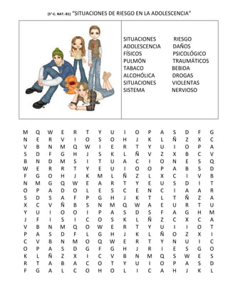 (5°-C. NAT.-B1)   “SITUACIONES DE RIESGO EN LA ADOLESCENCIA”



                                            SITUACIONES      RIESGO
                                            ADOLESCENCIA     DAÑOS
                                            FÍSICOS          PSICOLÓGICO
                                            PULMÓN           TRAUMÁTICOS
                                            TABACO           BEBIDA
                                            ALCOHÓLICA       DROGAS
                                            SITUACIONES      VIOLENTAS
                                            SISTEMA          NERVIOSO




M   Q   W       E         R   T   Y    U   I    O   P    A   S   D     F   G
N   E   R       V         I   O   S    O   H    J   K    L   Ñ   Z     X   C
V   B   N       M         Q   W   I    E   R    T   Y    U   I   O     P   A
S   D   F       G         H   J   S    K   L    Ñ   V    Z   X   B     C   V
B   N   D       M         S   I   T    U   A    C   I    O   N   E     S   Q
W   E   R       R         T   Y   E    U   I    O   O    P   A   B     S   D
F   G   O       H         J   K   M    L   Ñ    Z   L    X   C   I     V   B
N   M   G       Q         W   E   A    R   T    Y   E    U   S   D     I   T
O   P   A       D         O   L   E    S   C    E   N    C   I   A     A   R
S   D   S       A         F   P   G    H   J    K   T    L   T   Ñ     Z   A
X   C   V       Ñ         B   S   N    M   Q    W   A    E   U   R     T   U
Y   U   I       O         O   I   P    A   S    D   S    F   A   G     H   M
J   F   I       S         I   C   O    S   K    L   Ñ    Z   C   X     C   A
V   B   N       M         Q   O   W    E   R    T   Y    U   I   I     O   T
P   A   S       D         F   L   G    H   J    K   L    Ñ   O   Z     X   I
C   V   B       N         M   O   Q    W   E    R   T    Y   N   U     I   C
O   P   A       S         D   G   F    G   H    J   R    I   E   S     G   O
K   L   Ñ       Z         X   I   C    V   B    N   M    Q   S   W     E   S
R   T   A       B         A   C   O    T   Y    U   I    O   P   A     S   D
F   G   A       L         C   O   H    O   L    I   C    A   H   J     K   L
 