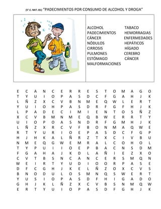 (5°-C. NAT.-B1)   “PADECIMIENTOS POR CONSUMO DE ALCOHOL Y DROGA”



                                          ALCOHOL          TABACO
                                          PADECIMIENTOS    HEMORRAGIAS
                                          CÁNCER           ENFERMEDADES
                                          NÓDULOS          HEPÁTICOS
                                          CIRROSIS         HÍGADO
                                          PULMONES         CEREBRO
                                          ESTÓMAGO         CÁNCER
                                          MALFORMACIONES




E   C      A          N   C   E   R   R   E   S   T   O    M   A   G   O
T   Y      U          I   O   P   A   S   D   C   F   G    A   H   J   K
L   Ñ      Z          X   C   V   B   N   M   E   Q   W    L   E   R   T
Y   U      I          O   H   P   A   S   D   R   F   G    F   H   J   K
L   P      A          D   E   C   I   M   I   E   N   T    O   S   Ñ   Z
X   C      V          B   M   N   M   E   Q   B   W   E    R   R   T   Y
U   I      O          P   O   A   S   N   D   R   F   G    M   H   J   K
L   Ñ      Z          X   R   C   V   F   B   O   N   M    A   Q   W   E
R   T      Y          U   R   I   O   E   P   A   S   D    C   F   G   P
H   J      H          K   A   L   Ñ   R   Z   T   X   C    I   V   B   U
N   M      E          Q   G   W   E   M   R   A   L   C    O   H   O   L
T   Y      P          U   I   I   O   E   P   B   A   C    N   S   D   M
F   G      A          H   A   J   K   D   L   A   Ñ   I    E   Z   X   O
C   V      T          B   S   N   C   A   N   C   E   R    S   M   Q   N
W   E      I          R   T   Y   U   D   I   O   O   R    P   A   S   E
D   F      C          G   H   J   K   E   L   Ñ   Z   O    X   C   V   S
B   N      O          D   U   L   O   S   M   N   Q   S    W   E   R   T
Y   U      S          I   O   P   A   S   D   F   H   I    G   A   D   O
G   H      J          K   L   Ñ   Z   X   C   V   B   S    N   M   Q   W
E   R      T          Y   U   I   O   P   A   S   D   F    G   H   J   K
 