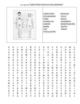 (5°-C. NAT.-B1)   “CARACTERES SEXUALES SECUNDARIOS”



                                           CARACTERES        SEXUALES
                                           SECUNDARIOS       VELLO
                                           PUBIS             AXILAS
                                           GLÁNDULAS         MAMARIAS
                                           CADERA            MENSTRUACIÓN
                                           BARBA              BIGOTE
                                           VOZ                GRAVE
                                           EYACULACIÓN




G   H   J    K       L        Ñ   Z    C   A   D   E     R   A    X   M   C
V   B   N    M       Q        W   E    R   X   T   Y     U   I    O   A   P
A   S   D    F       G        S   H    J   I   K   L     Ñ   Z    X   M   C
V   B   E    N       M        E   Q    G   L   A   N     D   U    L   A   S
W   E   Y    R       T        C   Y    U   A   I   O     P   A    S   R   D
F   G   A    H       P        U   B    I   S   J   K     L   Ñ    Z   I   X
C   V   C    B       N        N   M    Q   W   E   R     T   Y    U   A   I
O   P   U    A       S        D   D    F   G   H   J     K   C    L   S   Ñ
Z   X   L    C       V        A   B    N   M   Q   M     W   A    E   R   T
Y   U   A    I       O        R   P    A   S   D   E     F   R    G   H   J
K   L   C    Ñ       B        I   G    O   T   E   N     B   A    R   B   A
Z   X   I    C       V        O   B    N   M   Q   S     W   C    E   R   T
Y   V   O    Z       U        S   I    O   P   A   T     S   T    D   F   G
H   J   N    K       L        Ñ   Z    X   C   V   R     B   E    N   M   Q
W   E   R    T       Y        U   I    V   O   P   U     A   R    S   D   F
G   H   J    K       L        Ñ   S    E   X   U   A     L   E    S   Z   X
C   V   B    N       M        Q   W    L   E   R   C     T   S    Y   U   I
G   R   A    V       E        O   P    L   A   S   I     D   F    G   H   J
K   L   Ñ    Z       X        C   V    O   B   N   O     M   Q    W   E   R
T   Y   U    I       O        P   A    S   D   F   N     G   H    J   K   L
 