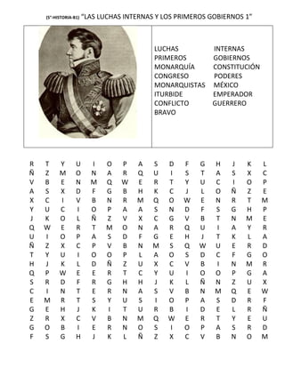 (5°-HISTORIA-B1)   “LAS LUCHAS INTERNAS Y LOS PRIMEROS GOBIERNOS 1”



                                           LUCHAS       INTERNAS
                                           PRIMEROS     GOBIERNOS
                                           MONARQUÍA    CONSTITUCIÓN
                                           CONGRESO     PODERES
                                           MONARQUISTAS MÉXICO
                                           ITURBIDE     EMPERADOR
                                           CONFLICTO    GUERRERO
                                           BRAVO




R   T     Y       U      I    O   P   A    S   D   F    G   H    J   K    L
Ñ   Z     M       O      N    A   R   Q    U   I   S    T   A    S   X    C
V   B     E       N      M    Q   W   E    R   T   Y    U   C    I   O    P
A   S     X       D      F    G   B   H    K   C   J    L   O    Ñ   Z    E
X   C     I       V      B    N   R   M    Q   O   W    E   N    R   T    M
Y   U     C       I      O    P   A   A    S   N   D    F   S    G   H    P
J   K     O       L      Ñ    Z   V   X    C   G   V    B   T    N   M    E
Q   W     E       R      T    M   O   N    A   R   Q    U   I    A   Y    R
U   I     O       P      A    S   D   F    G   E   H    J   T    K   L    A
Ñ   Z     X       C      P    V   B   N    M   S   Q    W   U    E   R    D
T   Y     U       I      O    O   P   L    A   O   S    D   C    F   G    O
H   J     K       L      D    Ñ   Z   U    X   C   V    B   I    N   M    R
Q   P     W       E      E    R   T   C    Y   U   I    O   O    P   G    A
S   R     D       F      R    G   H   H    J   K   L    Ñ   N    Z   U    X
C   I     N       T      E    R   N   A    S   V   B    N   M    Q   E    W
E   M     R       T      S    Y   U   S    I   O   P    A   S    D   R    F
G   E     H       J      K    I   T   U    R   B   I    D   E    L   R    Ñ
Z   R     X       C      V    B   N   M    Q   W   E    R   T    Y   E    U
G   O     B       I      E    R   N   O    S   I   O    P   A    S   R    D
F   S     G       H      J    K   L   Ñ    Z   X   C    V   B    N   O    M
 