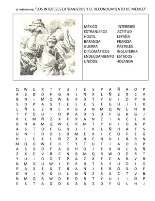 (5°-HISTORIA-B1)   “LOS INTERESES EXTRANJEROS Y EL RECONOCIMIENTO DE MÉXICO”



                                            MÉXICO           INTERESES
                                            EXTRANJEROS     ACTITUD
                                            HOSTIL          ESPAÑA
                                            BARANDA         FRANCIA
                                            GUERRA          PASTELES
                                            DIPLOMÁTICOS    INGLATERRA
                                            ENDEUDAMIENTO   ESTADOS
                                            UNIDOS          HOLANDA




Q      W      E       R   T   Y    U   I   E    S   P   A   Ñ    A   O    P
A      S      D       D   F   G    H   J   N    K   L   Ñ   Z    X   C    V
B      N      I       M   Q   W    E   R   D    T   Y   U   I    O   P    A
S      D      P       A   S   T    E   L   E    S   F   G   H    J   I    K
L      Ñ      L       Z   X   C    V   B   U    N   M   Q   W    E   N    R
T      Y      O       U   I   O    P   A   D    S   D   F   G    H   G    J
K      L      M       Ñ   Z   X    F   R   A    N   C   I   A    C   L    V
B      N      A       M   Q   W    E   R   M    T   Y   U   I    O   A    P
A      S      T       D   F   G    H   J   I    K   L   Ñ   H    A   T    S
U      N      I       D   O   S    D   M   E    X   I   C   O    F   E    G
H      J      C       K   L   Ñ    Z   X   N    C   N   V   L    B   R    N
M      Q      O       W   E   R    T   Y   T    U   T   I   A    O   R    P
A      S      S       D   F   A    G   H   O    J   E   K   N    L   A    Ñ
Z      X      C       V   B   C    N   B   M    Q   R   W   D    E   R    T
Y      U      I       G   O   T    P   A   Z    X   E   C   A    H   V    B
N      M      Q       U   W   I    E   R   R    T   S   Y   U    O   I    O
P      A      S       E   X   T    R   A   N    J   E   R   O    S   D    F
G      H      J       R   K   U    L   N   Ñ    Z   S   X   C    T   V    B
N      M      Q       R   W   D    E   D   R    T   Y   U   I    I   O    P
E      S      T       A   D   O    S   A   A    S   D   F   G    L   H    J
 