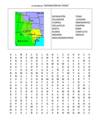 (5°-HISTORIA-B1)   “SEPARACIÓN DE TEXAS”



                                          SEPARACIÓN           TEXAS
                                          COLONIZAR            LUISIANA
                                          FLORIDA              INMIGRANTES
                                          ESCLAVITUD           COMPRA
                                          SANTA                ANNA
                                          ÁLAMO                CONFLICTO
                                          ANEXIÓN              MÉXICO
                                          ANGLOAMERICANOS




K   L   Ñ   Z   C    O       L       O   N   I    Z   A    R    X   C   V
B   A   N   E   M    Q       U       W   E   R    T   N    Y    U   I   O
P   N   A   S   S    D       I       F   G   H    J   G    K    L   Ñ   Z
X   E   C   C   V    B       S       N   M   Q    W   L    E    R   T   Y
U   X   F   L   O    R       I       D   A   I    O   O    P    A   S   D
F   I   G   A   H    J       A       K   L   Ñ    Z   A    X    C   V   B
N   O   M   V   Q    W       N       E   R   C    T   M    Y    U   I   O
P   N   A   I   S    D       A       F   G   O    H   E    J    K   L   Ñ
Z   X   C   T   V    B       N       M   Q   M    W   R    E    R   T   Y
U   I   O   U   P    A       T       S   D   P    A   I    S    D   I   F
G   H   J   D   K    S       E       P   A   R    A   C    I    O   N   L
Ñ   A   S   D   F    G       X       H   J   A    K   A    L    Ñ   M   Z
X   C   V   B   N    S       A       N   T   A    M   N    Q    W   I   E
R   T   Y   U   I    O       S       P   A   S    D   O    F    G   G   H
J   K   L   Ñ   A    Z       X       C   V   B    N   S    M    Q   R   W
C   O   N   F   L    I       C       T   O   E    R   T    Y    U   A   I
O   P   A   S   A    D       F       G   H   J    K   L    A    N   N   A
Ñ   Z   X   C   M    E       X       I   C   O    V   B    N    M   T   Q
W   E   R   T   O    Y       U       I   O   P    A   S    D    F   E   G
H   J   K   L   Ñ    Z       X       C   V   B    N   M    Q    W   S   E
 