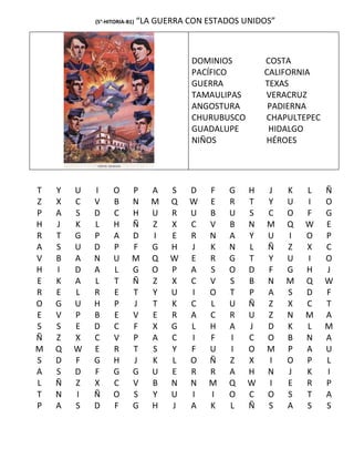 (5°-HITORIA-B1)   “LA GUERRA CON ESTADOS UNIDOS”



                                         DOMINIOS         COSTA
                                         PACÍFICO         CALIFORNIA
                                         GUERRA           TEXAS
                                         TAMAULIPAS       VERACRUZ
                                         ANGOSTURA         PADIERNA
                                         CHURUBUSCO       CHAPULTEPEC
                                         GUADALUPE         HIDALGO
                                         NIÑOS            HÉROES




T   Y   U   I      O      P      A   S   D   F    G   H   J    K   L    Ñ
Z   X   C   V      B      N      M   Q   W   E    R   T   Y    U   I    O
P   A   S   D      C      H      U   R   U   B    U   S   C    O   F    G
H   J   K   L      H      Ñ      Z   X   C   V    B   N   M    Q   W    E
R   T   G   P      A      D      I   E   R   N    A   Y   U    I   O    P
A   S   U   D      P      F      G   H   J   K    N   L   Ñ    Z   X    C
V   B   A   N      U      M      Q   W   E   R    G   T   Y    U   I    O
H   I   D   A      L      G      O   P   A   S    O   D   F    G   H    J
E   K   A   L      T      Ñ      Z   X   C   V    S   B   N    M   Q    W
R   E   L   R      E      T      Y   U   I   O    T   P   A    S   D    F
O   G   U   H      P      J      T   K   C   L    U   Ñ   Z    X   C    T
E   V   P   B      E      V      E   R   A   C    R   U   Z    N   M    A
S   S   E   D      C      F      X   G   L   H    A   J   D    K   L    M
Ñ   Z   X   C      V      P      A   C   I   F    I   C   O    B   N    A
M   Q   W   E      R      T      S   Y   F   U    I   O   M    P   A    U
S   D   F   G      H      J      K   L   O   Ñ    Z   X   I    O   P    L
A   S   D   F      G      G      U   E   R   R    A   H   N    J   K    I
L   Ñ   Z   X      C      V      B   N   N   M    Q   W   I    E   R    P
T   N   I   Ñ      O      S      Y   U   I   I    O   C   O    S   T    A
P   A   S   D      F      G      H   J   A   K    L   Ñ   S    A   S    S
 