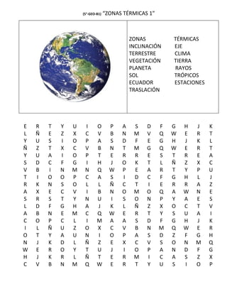 (5°-GEO-B1)   “ZONAS TÉRMICAS 1”



                                            ZONAS          TÉRMICAS
                                            INCLINACIÓN    EJE
                                            TERRESTRE      CLIMA
                                            VEGETACIÓN     TIERRA
                                            PLANETA        RAYOS
                                            SOL            TRÓPICOS
                                            ECUADOR        ESTACIONES
                                            TRASLACIÓN




E   R   T   Y   U    I      O       P   A    S    D    F   G   H   J    K
L   Ñ   E   Z   X    C      V       B   N    M    V    Q   W   E   R    T
Y   U   S   I   O    P      A       S   D    F    E    G   H   J   K    L
Ñ   Z   T   X   C    V      B       N   T    M    G    Q   W   E   R    T
Y   U   A   I   O    P      T       E   R    R    E    S   T   R   E    A
S   D   C   F   G    I      H       J   O    K    T    L   Ñ   Z   X    C
V   B   I   N   M    N      Q       W   P    E    A    R   T   Y   P    U
T   I   O   O   P    C      A       S   I    D    C    F   G   H   L    J
R   K   N   S   O    L      L       Ñ   C    T    I    E   R   R   A    Z
A   X   E   C   V    I      B       N   O    M    O    Q   A   W   N    E
S   R   S   T   Y    N      U       I   S    O    N    P   Y   A   E    S
L   D   F   G   H    A      J       K   L    Ñ    Z    X   O   C   T    V
A   B   N   E   M    C      Q       W   E    R    T    Y   S   U   A    I
C   O   P   C   L    I      M       A   A    S    D    F   G   H   J    K
I   L   Ñ   U   Z    O      X       C   V    B    N    M   Q   W   E    R
O   T   Y   A   U    N      I       O   P    A    S    D   Z   F   G    H
N   J   K   D   L    Ñ      Z       E   X    C    V    S   O   N   M    Q
W   E   R   O   Y    T      U       J   I    O    P    A   N   D   F    G
H   J   K   R   L    Ñ      T       E   R    M    I    C   A   S   Z    X
C   V   B   N   M    Q      W       E   R    T    Y    U   S   I   O    P
 