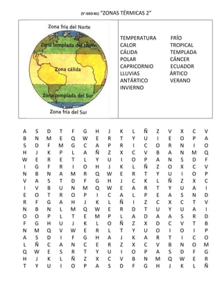 (5°-GEO-B1)   “ZONAS TÉRMICAS 2”



                                         TEMPERATURA       FRÍO
                                         CALOR             TROPICAL
                                         CÁLIDA            TEMPLADA
                                         POLAR             CÁNCER
                                         CAPRICORNIO       ECUADOR
                                         LLUVIAS           ÁRTICO
                                         ANTÁRTICO         VERANO
                                         INVIERNO




A   S   D   T   F   G       H       J   K    L   Ñ     Z   V   X   C   V
B   N   M   E   Q   W       E       R   T    Y   U     I   E   O   P   A
S   D   F   M   G   C       A       P   R    I   C     O   R   N   I   O
H   J   K   P   L   A       Ñ       Z   X    C   V     B   A   N   M   Q
W   E   R   E   T   L       Y       U   I    O   P     A   N   S   D   F
I   G   F   R   I   O       H       J   K    L   Ñ     Z   O   X   C   V
N   B   N   A   M   R       Q       W   E    R   T     Y   U   I   O   P
V   A   S   T   D   F       G       H   J    C   K     L   Ñ   Z   X   C
I   V   B   U   N   M       Q       W   E    A   R     T   Y   U   A   I
E   O   T   R   O   P       I       C   A    L   P     E   A   S   N   D
R   F   G   A   H   J       K       L   Ñ    I   Z     C   X   C   T   V
N   B   N   L   M   Q       W       E   R    D   T     U   Y   U   A   I
O   O   P   L   T   E       M       P   L    A   D     A   A   S   R   D
F   G   H   U   J   K       L       O   Ñ    Z   X     D   C   V   T   B
N   M   Q   V   W   E       R       L   T    Y   U     O   I   O   I   P
A   S   D   I   F   G       H       A   J    K   A     R   T   I   C   O
L   Ñ   C   A   N   C       E       R   Z    X   C     V   B   N   O   M
Q   W   E   S   R   T       Y       U   I    O   P     A   S   D   F   G
H   J   K   L   Ñ   Z       X       C   V    B   N     M   Q   W   E   R
T   Y   U   I   O   P       A       S   D    F   G     H   J   K   L   Ñ
 