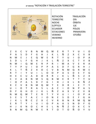 (5°-GEO-B1)   “ROTACIÓN Y TRASLACIÓN TERRESTRE”



                                        ROTACIÓN         TRASLACIÓN
                                        TERRESTRE        DÍA
                                        NOCHE            ÓRBITA
                                        ELÍPTICA          EJE
                                        ECUADOR          POLOS
                                        ESTACIONES        PRIMAVERA
                                        VERANO            OTOÑO
                                        INVIERNO




Z   X   C   V     B        N   M   Q    W   E   R    T   Y    U   I   O
P   A   S   D     F        G   H   J    K   L   Ñ    Z   X    C   V   B
N   M   E   J     E        Q   W   E    R   T   Y    U   I    O   P   A
S   D   L   F     G        H   J   K    L   Ñ   Z    X   C    T   V   B
N   M   I   Q     W        E   R   P    R   I   M    A   V    E   R   A
T   Y   P   U     I        O   P   P    A   S   D    F   G    R   H   J
K   L   T   Ñ     Z        X   O   C    V   B   N    M   Q    R   W   E
R   T   I   Y     U        I   L   O    O   P   A    S   D    E   F   G
H   E   C   U     A        D   O   R    R   J   K    L   Ñ    S   Z   X
C   V   A   B     N        M   S   Q    B   W   E    R   T    T   Y   U
I   O   P   A     S        D   F   G    I   H   J    K   L    R   Ñ   Z
X   C   V   B     N        M   Q   W    T   E   D    R   I    E   T   Y
U   I   O   T     R        A   S   L    A   C   I    O   N    P   A   S
D   F   G   H     O        J   K   L    Ñ   Z   A    X   V    C   V   B
N   M   Q   W     T        E   R   T    Y   V   U    I   I    O   P   A
S   E   S   T     A        C   I   O    N   E   S    D   E    F   G   H
J   K   L   Ñ     C        Z   X   C    V   R   B    N   R    M   Q   W
E   R   T   Y     I        U   I   O    P   A   A    S   N    D   F   G
H   J   K   N     O        C   H   E    L   N   Ñ    Z   O    X   C   V
B   N   M   Q     N        W   E   R    T   O   T    O   Ñ    O   Y   U
 