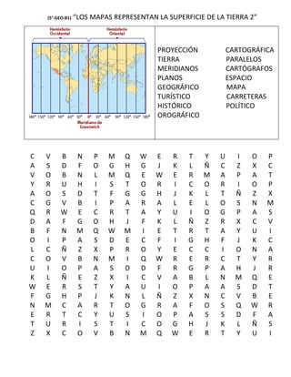 (5°-GEO-B1)   “LOS MAPAS REPRESENTAN LA SUPERFICIE DE LA TIERRA 2”



                                         PROYECCIÓN            CARTOGRÁFICA
                                         TIERRA                PARALELOS
                                         MERIDIANOS            CARTÓGRAFOS
                                         PLANOS                ESPACIO
                                         GEOGRÁFICO            MAPA
                                         TURÍSTICO             CARRETERAS
                                         HISTÓRICO             POLÍTICO
                                         OROGRÁFICO




C   V     B        N   P   M    Q   W    E   R    T   Y    U     I   O   P
A   S     D        F   O   G    H   G    J   K    L   Ñ    C     Z   X   C
V   O     B        N   L   M    Q   E    W   E    R   M    A     P   A   T
Y   R     U        H   I   S    T   O    R   I    C   O    R     I   O   P
A   O     S        D   T   F    G   G    H   J    K   L    T     Ñ   Z   X
C   G     V        B   I   P    A   R    A   L    E   L    O     S   N   M
Q   R     W        E   C   R    T   A    Y   U    I   O    G     P   A   S
D   A     F        G   O   H    J   F    K   L    Ñ   Z    R     X   C   V
B   F     N        M   Q   W    M   I    E   T    R   T    A     Y   U   I
O   I     P        A   S   D    E   C    F   I    G   H    F     J   K   C
L   C     Ñ        Z   X   P    R   O    Y   E    C   C    I     O   N   A
C   O     V        B   N   M    I   Q    W   R    E   R    C     T   Y   R
U   I     O        P   A   S    D   D    F   R    G   P    A     H   J   R
K   L     Ñ        E   Z   X    I   C    V   A    B   L    N     M   Q   E
W   E     R        S   T   Y    A   U    I   O    P   A    A     S   D   T
F   G     H        P   J   K    N   L    Ñ   Z    X   N    C     V   B   E
N   M     C        A   R   T    O   G    R   A    F   O    S     Q   W   R
E   R     T        C   Y   U    S   I    O   P    A   S    S     D   F   A
T   U     R        I   S   T    I   C    O   G    H   J    K     L   Ñ   S
Z   X     C        O   V   B    N   M    Q   W    E   R    T     Y   U   I
 