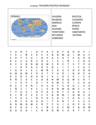 (5°-GEO-B1)   “DIVISIÓN POLÍTICA MUNDIAL”



                                         DIVISIÓN           POLÍTICA
                                         MUNDIAL            CIUDADES
                                         AMÉRICA            EUROPA
                                         ASIA               ÁFRICA
                                         OCEANÍA            PAÍSES
                                         TERRITORIO         HABITANTES
                                         RECURSOS           SISTEMA
                                         GOBIERNO




Y   U   R   T   I      O        P   A    S   D   F    G     D   H   E    J
T   K   L   Ñ   Z      X        C   V    B   N   M    Q     I   W   U    E
E   R   T   Y   U      I        O   P    A   S   D    F     V   G   R    H
R   E   C   U   R      S        O   S    J   K   L    Ñ     I   Z   O    X
R   C   V   B   N      M        Q   W    E   R   C    T     S   Y   P    U
I   I   O   P   A      S        D   P    O   L   I    T     I   C   A    F
T   G   H   J   K      L        M   Ñ    Z   X   U    C     O   V   B    N
O   M   Q   W   E      R        U   T    Y   U   D    I     N   O   P    A
R   S   D   F   G      H        N   J    K   L   A    F     R   I   C    A
R   Ñ   Z   X   C      V        D   B    N   M   D    Q     W   E   R    T
I   Y   U   P   I      O        I   P    A   M   E    R     I   C   A    A
O   C   E   A   N      I        A   S    D   F   S    G     H   J   S    K
L   Ñ   Z   I   X      C        L   V    B   N   M    Q     W   E   I    R
T   Y   U   S   I      O        P   A    S   D   F    S     G   H   A    J
K   L   Ñ   E   Z      X        C   V    B   N   M    I     Q   W   E    R
T   Y   U   S   I      O        P   A    S   D   F    S     G   H   J    K
L   Ñ   Z   X   H      A        B   I    T   A   N    T     E   S   C    V
B   N   M   Q   W      E        R   T    Y   U   I    E     O   P   A    S
D   F   G   H   J      K        L   Ñ    Z   X   C    M     V   B   N    M
Q   G   O   B   I      E        R   N    O   W   E    A     R   T   Y    U
 