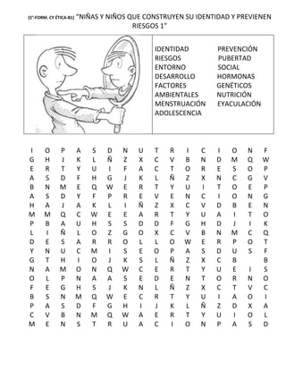 (5°-FORM. CY ÉTICA-B1)   “NIÑAS Y NIÑOS QUE CONSTRUYEN SU IDENTIDAD Y PREVIENEN
                                         RIESGOS 1”


                                              IDENTIDAD        PREVENCIÓN
                                              RIESGOS          PUBERTAD
                                              ENTORNO          SOCIAL
                                              DESARROLLO       HORMONAS
                                              FACTORES         GENÉTICOS
                                              AMBIENTALES      NUTRICIÓN
                                              MENSTRUACIÓN     EYACULACIÓN
                                              ADOLESCENCIA




I      O       P         A   S   D   N    U   T   R   I    C   I   O    N    F
G      H       J         K   L   Ñ   Z    X   C   V   B    N   D   M    Q    W
E      R       T         Y   U   I   F    A   C   T   O    R   E   S    O    P
A      S       D         F   H   G   J    K   L   Ñ   Z    X   N   C    G    V
B      N       M         E   Q   W   E    R   T   Y   U    I   T   O    E    P
A      S       D         Y   F   P   R    E   V   E   N    C   I   O    N    G
H      A       J         A   K   L   I    Ñ   Z   X   C    V   D   B    E    N
M      M       Q         C   W   E   E    A   R   T   Y    U   A   I    T    O
P      B       A         U   H   S   S    D   D   F   G    H   D   J    I    K
L      I       Ñ         L   O   Z   G    O   X   C   V    B   N   M    C    Q
D      E       S         A   R   R   O    L   L   O   W    E   R   P    O    T
Y      N       U         C   M   I   S    E   O   P   A    S   D   U    S    F
G      T       H         I   O   J   K    S   L   Ñ   Z    X   C   B         B
N      A       M         O   N   Q   W    C   E   R   T    Y   U   E    I    S
O      L       P         N   A   A   S    E   D   E   N    T   O   R    N    O
F      E       G         H   S   J   K    N   L   Ñ   Z    X   C   T    V    C
B      S       N         M   Q   W   E    C   R   T   Y    U   I   A    O    I
P      A       S         D   F   G   H    I   J   K   L    Ñ   Z   D    X    A
C      V       B         N   M   Q   W    A   E   R   T    Y   U   I    O    L
M      E       N         S   T   R   U    A   C   I   O    N   P   A    S    D
 
