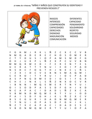 (5°-FORM. CÍV. Y ÉTICA-B1)   “NIÑAS Y NIÑOS QUE CONSTRUYEN SU IDENTIDAD Y
                                      PREVIENEN RIESGOS 2”



                                                RASGOS           DIFERENTES
                                                INTERESES        CAPACIDAD
                                                COMPRENSIÓN      PENSAMIENTO
                                                CAPACIDADES      SOLIDARIDAD
                                                DERECHOS         RESPETO
                                                DIGNIDAD         SEGURIDAD
                                                MADURACIÓN       MEDIOS
                                                COMUNICACIÓN




F   G       H      M       J       R   K    L   Ñ    Z   C   X   C    C   V     B
N   M       Q      A       D       E   R    E   C    H   O   S   O    W   E     R
C   T       Y      D       U       S   I    O   P    A   M   S   M    D   F     G
O   H       J      U       K       P   L    Ñ   Z    X   P   C   U    V   B     N
M   M       Q      R       W       E   D    I   F    E   R   E   N    T   E     S
U   E       R      A       T       T   Y    N   U    I   E   O   I    P   A     O
N   S       D      C       F       O   G    T   H    J   N   K   C    L   Ñ     L
I   Z       X      I       D       C   V    E   B    N   S   M   A    Q   W     I
C   E       R      O       I       T   Y    R   U    I   I   O   C    P   A     D
A   S       P      N       G       D   M    E   D    I   O   S   I    F   G     A
C   H       E      J       N       K   L    S   Ñ    Z   N   X   O    C   V     R
I   B       N      N       I       M   Q    E   W    E   R   T   N    Y   U     I
O   I       S      O       D       P   A    S   S    D   F   G   H    J   K     D
N   C       A      P       A       C   I    D   A    D   L   Ñ   Z    X   C     A
V   B       M      N       D       M   Q    W   E    R   T   Y   U    I   O     D
P   A       I      S       D       F   G    H   J    K   L   Ñ   Z    X   C     V
B   S       E      G       U       R   I    D   A    D   N   M   Q    W   E     R
T   Y       N      U       I       O   P    A   S    D   F   G   H    J   K     L
Ñ   Z       T      X       C       A   P    A   C    I   D   A   D    E   S     C
V   B       O      N       M       Q   W    E   R    T   Y   U   I    O   P     A
 