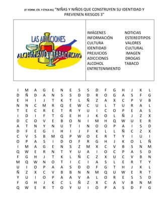 (5°-FORM. CÍV. Y ÉTICA-B1)   “NIÑAS Y NIÑOS QUE CONSTRUYEN SU IDENTIDAD Y
                                      PREVIENEN RIESGOS 3”



                                                IMÁGENES        NOTICIAS
                                                INFORMACIÓN     ESTEREOTIPOS
                                                CULTURA         VALORES
                                                IDENTIDAD       CULTURAL
                                                PREJUICIOS       IMAGEN
                                                ADICCIONES      DROGAS
                                                ALCOHOL         TABACO
                                                ENTRETENIMIENTO




I   M       A      G       E       N    E   S   S   D    F   G   H    J   K     L
D   Ñ       D      A       N       S    S   D   D   R    O   G   A    S   F     G
E   H       I      J       T       K    T   L   Ñ   Z    A   X   C    P   V     B
N   N       C      M       R       Q    E   W   C   U    L   T   U    R   A     L
T   E       C      R       E       T    R   Y   U   I    C   O   P    E   A     S
I   D       I      F       T       G    E   H   J   K    O   L   Ñ    J   Z     X
D   C       O      V       E       B    O   N   I   M    H   Q   W    U   E     R
A   T       N      Y       N       U    T   I   N   O    O   P   A    I   S     D
D   F       E      G       I       H    I   J   F   K    L   L   Ñ    C   Z     X
C   V       S      B       M       Q    P   W   O   E    R   T   Y    I   U     I
O   P       A      S       I       D    O   F   R   G    H   J   K    O   L     Ñ
I   M       A      G       E       N    S   Z   M   X    C   V   B    S   N     M
Q   W       E      R       N       T    Y   U   A   I    O   C   P    A   S     D
F   G       H      J       T       K    L   Ñ   C   Z    X   U   C    V   B     N
M   Q       W      N       O       T    I   C   I   A    S   L   E    R   T     Y
U   I       O      P       A       A    S   D   O   F    G   T   H    J   K     L
Ñ   Z       X      C       V       B    B   N   N   M    Q   U   W    E   R     T
Y   U       I      O       P       A    A   V   A   L    O   R   E    S   S     D
F   G       H      J       K       C    L   Ñ   Z   X    C   A   V    B   N     M
Q   W       E      R       T       O    Y   U   I   O    P   A   S    D   F     G
 