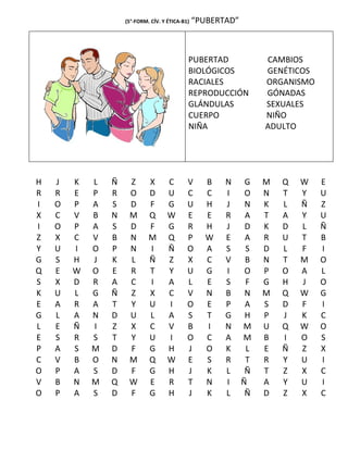 (5°-FORM. CÍV. Y ÉTICA-B1)   “PUBERTAD”



                                             PUBERTAD              CAMBIOS
                                             BIOLÓGICOS            GENÉTICOS
                                             RACIALES              ORGANISMO
                                             REPRODUCCIÓN          GÓNADAS
                                             GLÁNDULAS             SEXUALES
                                             CUERPO                NIÑO
                                             NIÑA                  ADULTO




H   J   K   L   Ñ    Z       X       C       V     B    N      G   M   Q   W   E
R   R   E   P   R    O       D       U       C     C    I      O   N   T   Y   U
I   O   P   A   S    D       F       G       U     H    J      N   K   L   Ñ   Z
X   C   V   B   N    M       Q       W       E     E    R      A   T   A   Y   U
I   O   P   A   S    D       F       G       R     H    J      D   K   D   L   Ñ
Z   X   C   V   B    N       M       Q       P     W    E      A   R   U   T   B
Y   U   I   O   P    N       I       Ñ       O     A    S      S   D   L   F   I
G   S   H   J   K    L       Ñ       Z       X     C    V      B   N   T   M   O
Q   E   W   O   E    R       T       Y       U     G    I      O   P   O   A   L
S   X   D   R   A    C       I       A       L     E    S      F   G   H   J   O
K   U   L   G   Ñ    Z       X       C       V     N    B      N   M   Q   W   G
E   A   R   A   T    Y       U       I       O     E    P      A   S   D   F   I
G   L   A   N   D    U       L       A       S     T    G      H   P   J   K   C
L   E   Ñ   I   Z    X       C       V       B     I    N     M    U   Q   W   O
E   S   R   S   T    Y       U       I       O     C    A     M    B   I   O   S
P   A   S   M   D    F       G       H       J     O    K      L   E   Ñ   Z   X
C   V   B   O   N    M       Q       W       E     S    R      T   R   Y   U   I
O   P   A   S   D    F       G       H       J     K    L      Ñ   T   Z   X   C
V   B   N   M   Q    W       E       R       T     N    I     Ñ    A   Y   U   I
O   P   A   S   D    F       G       H       J     K    L      Ñ   D   Z   X   C
 
